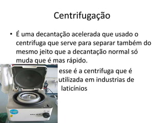 Centrifugação
• É uma decantação acelerada que usado o
  centrifuga que serve para separar também do
  mesmo jeito que a decantação normal só
  muda que é mas rápido.
•                  esse é a centrifuga que é
  utilizada utiliz utilizada em industrias de
  laticínios laticí laticínios
 