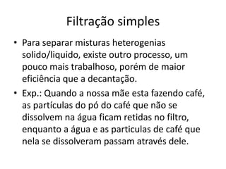 Filtração simples
• Para separar misturas heterogenias
  solido/liquido, existe outro processo, um
  pouco mais trabalhoso, porém de maior
  eficiência que a decantação.
• Exp.: Quando a nossa mãe esta fazendo café,
  as partículas do pó do café que não se
  dissolvem na água ficam retidas no filtro,
  enquanto a água e as particulas de café que
  nela se dissolveram passam através dele.
 
