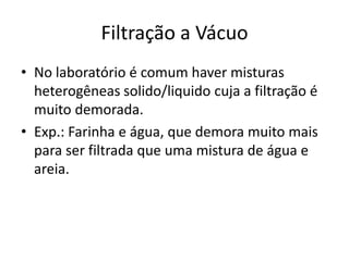 Filtração a Vácuo
• No laboratório é comum haver misturas
  heterogêneas solido/liquido cuja a filtração é
  muito demorada.
• Exp.: Farinha e água, que demora muito mais
  para ser filtrada que uma mistura de água e
  areia.
 