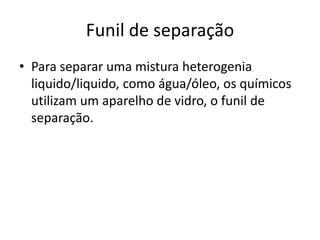 Funil de separação
• Para separar uma mistura heterogenia
  liquido/liquido, como água/óleo, os químicos
  utilizam um aparelho de vidro, o funil de
  separação.
 