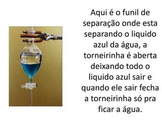 Aqui é o funil de
separação onde esta
 separando o liquido
    azul da água, a
torneirinha é aberta
   deixando todo o
  liquido azul sair e
quando ele sair fecha
 a torneirinha só pra
     ficar a água.
 