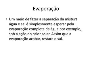 Evaporação
• Um meio de fazer a separação da mistura
  água e sal é simplesmente esperar pela
  evaporação completa da água por exemplo,
  sob a ação do calor solar. Assim que a
  evaporação acabar, restara o sal.
 