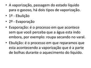 • A vaporização, passagem do estado liquido
  para o gasoso, há dois tipos de vaporização.
• 1º - Ebulição
• 2º - Evaporação
• Evaporação: é o processo em que acontece
  sem que você perceba que a água esta indo
  embora, por exemplo: roupa secando no varal.
• Ebulição: é o processo em que reparamos que
  esta acontecendo a vaporização que é a parte
  de bolhas durante o aquecimento do liquido.
 