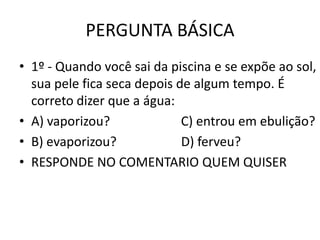 PERGUNTA BÁSICA
• 1º - Quando você sai da piscina e se expõe ao sol,
  sua pele fica seca depois de algum tempo. É
  correto dizer que a água:
• A) vaporizou?              C) entrou em ebulição?
• B) evaporizou?             D) ferveu?
• RESPONDE NO COMENTARIO QUEM QUISER
 