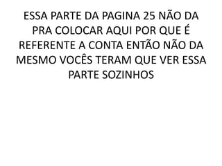 ESSA PARTE DA PAGINA 25 NÃO DA
  PRA COLOCAR AQUI POR QUE É
REFERENTE A CONTA ENTÃO NÃO DA
MESMO VOCÊS TERAM QUE VER ESSA
         PARTE SOZINHOS
 