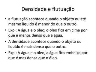 Densidade e flutuação
• a flutuação acontece quando o objeto ou até
  mesmo liquido é menor do que o outro.
• Exp.: A água e o óleo, o óleo fica em cima por
  que é menos denso que a água.
• A densidade acontece quando o objeto ou
  liquido é mais denso que o outro.
• Exp.: A água e o óleo, a água fica embaixo por
  que é mas densa que o óleo.
 