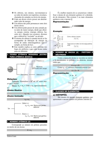 Os elétrons, nos átomos, movimentam-se                        É a melhor maneira de se caracterizar e identi-
          ao redor do núcleo em trajetórias circulares,          ficar o átomo de um elemento químico (é a identida-
          chamadas de camadas ou níveis de energia.              de do elemento). Não existem 2 ou mais elementos
          Cada um desses níveis possui um determi-               químicos com o mesmo Z.
          nado valor de energia.                                 Representação:
          Um elétron não pode permanecer entre dois
          destes níveis.                                                                               X   símbolo do elemento
                                                                                 número atômico    Z
          Um elétron pode passar de uma camada pa-
          ra outro de maior energia, desde que absor-
          va energia externa (energia elétrica, luz,             Exemplo:
          calor etc.). Quando isso acontece, dizemos
          que o elétron foi “excitado” ou ativado.                          Z = 13        Como o átomo é neutro:
          O retorno do elétron à camada inicial se faz           13 Al      np = 13                  np = ne
                                                                            ne = 13
          acompanhar da liberação de energia na
          forma de ondas eletromagnéticas (por e-                           Z = 12        Trata-se de um cátion (íon de carga positiva)
          xemplo, na forma de luz).                              12 Mg
                                                                      2+
                                                                            np = 12       onde:
                                                                            ne = 10                    np > ne
          Este modelo explica as cores emitidas nos
          fogos de artifícios e que cada átomo emite
          uma cor diferente.
                                                                 4. NÚMERO DE MASSA (A) – PRÓTONS E
2. TEORIA ATÔMICA MODERNA (ESTRU-                                   NÊUTRONS
   TURA ATÔMICA BÁSICA)
                                                                       Como a massa do átomo se encontra no núcleo
                                          Prótons (+)            e lá encontramos os prótons e os nêutrons, teremos
                                                                 então que:
                  Núcleo
                                                                                            A = np + N
                                           Nêutrons
                                    (partículas sem carga)
                                                                           Como np = Z, teremos matematicamente que:
 Átomo
                                                                                                   A=Z+N
                                                                 Representação:
                  Eletrosfera             Elétrons (_ )                                       A
                                                                                              Z
                                                                                                  X ou     Z
                                                                                                               XA
                                                                                                   Z = 11
Relações:                                                                                          
      Tamanho: Eletrosfera = 104 até 105 vezes mai-                                                np = 11
                                                                                            23  1+ 
or que o núcleo.                                                                            11Na  A = 23
                                                                                                   n = 12
      Massa: mp = mn = 1840 x me (aproximadamen-                                                    n
te).                                                                                               ne = 10
                                                                                                   
Átomo Neutro:
                                                                 5. CLASSES DE ELEMENTOS
                        np = ne
                                                                 a) ISÓTOPOS:
Átomo Ionizado:
                                                                       São átomos do mesmo elemento químico, que
                        np ≠ ne                                  apresentam o mesmo número de prótons (mesmo Z).

                    Cátion (+)
                        np > ne       Átomo que perdeu
                                      elétrons.
 Íon


                    Ânion ( _)
                        np < ne       Átomo que ganhou
                                      elétrons

3. NÚMERO ATÔMICO (Z)
      Corresponde ao número de prótons presentes
no núcleo de um átomo.
                           Z = np


Editora Exato                                                2
 