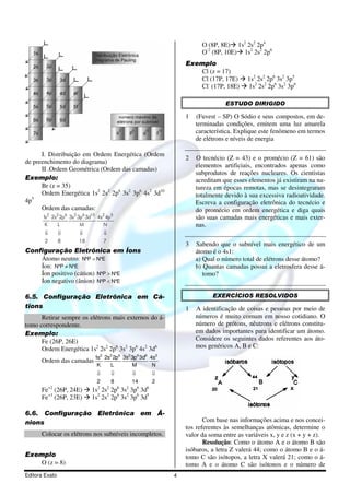 O (8P, 8E) 1s2 2s2 2p4
                                                                      O-2 (8P, 10E) 1s2 2s2 2p6
                                                                Exemplo
                                                                    Cl (z = 17)
                                                                    Cl (17P, 17E)       1s2 2s2 2p6 3s2 3p5
                                                                    Cl- (17P, 18E)      1s2 2s2 2p6 3s2 3p6

                                                                               ESTUDO DIRIGIDO

                                                                1   (Fuvest – SP) O Sódio e seus compostos, em de-
                                                                    terminadas condições, emitem uma luz amarela
                                                                    característica. Explique este fenômeno em termos
                                                                    de elétrons e níveis de energia

      I. Distribuição em Ordem Energética (Ordem
                                                                2   O tecnécio (Z = 43) e o promécio (Z = 61) são
de preenchimento do diagrama)
                                                                    elementos artificiais, encontrados apenas como
      II .Ordem Geométrica (Ordem das camadas)
                                                                    subprodutos de reações nucleares. Os cientistas
Exemplo:                                                            acreditam que esses elementos já existiram na na-
      Br (z = 35)                                                   tureza em épocas remotas, mas se desintegraram
      Ordem Energética 1s2 2s2 2p6 3s2 3p6 4s2 3d10                 totalmente devido à sua excessiva radioatividade.
   5
4p                                                                  Escreva a configuração eletrônica do tecnécio e
      Ordem das camadas:                                            do promécio em ordem energética e diga quais
       1 2 2s2 2p6 3s2 3p6 3d10 4s2 4p5
        s                                                           são suas camadas mais energéticas e mais exter-
        K    L          M         N                                 nas.
        ⇓       ⇓      ⇓           ⇓
        2       8      18          7
                                                                3   Sabendo que o subnível mais energético de um
Configuração Eletrônica em Íons                                     átomo é o 4s1:
    Átomo neutro: N°P = N°E                                         a) Qual o número total de elétrons desse átomo?
    Íon: N°P ≠ N°E                                                  b) Quantas camadas possui a eletrosfera desse á-
    Íon positivo (cátion) N°P > N°E                                    tomo?
    Íon negativo (ânion) N°P < N°E

6.5. Configuração Eletrônica em Cá-                                       EXERCÍCIOS RESOLVIDOS
tions                                                           1   A identificação de coisas e pessoas por meio de
      Retirar sempre os elétrons mais externos do á-                números é muito comum em nosso cotidiano. O
tomo correspondente.                                                número de prótons, nêutrons e elétrons constitu-
Exemplo:                                                            em dados importantes para identificar um átomo.
      Fe (26P, 26E)                                                 Considere os seguintes dados referentes aos áto-
      Ordem Energética 1s2 2s2 2p6 3s2 3p6 4s2 3d6                  mos genéricos A, B e C:
                              1s2 2s2 2p6 3s2 3p6 3d6 4s2
      Ordem das camadas
                               K    L         M        N
                               ⇓       ⇓      ⇓        ⇓
                               2       8      14       2
      Fe+2 (26P, 24E)        1s2 2s2 2p6 3s2 3p6 3d6
      Fe+3 (26P, 23E)        1s2 2s2 2p6 3s2 3p6 3d5

6.6. Configuração Eletrônica em Â-
nions                                                                  Com base nas informações acima e nos concei-
                                                                tos referentes às semelhanças atômicas, determine o
      Colocar os elétrons nos subníveis incompletos.            valor da soma entre as variáveis x, y e z (x + y + z).
                                                                       Resolução: Como o átomo A e o átomo B são
                                                                isóbaros, a letra Z valerá 44; como o átomo B e o á-
Exemplo                                                         tomo C são isótopos, a letra X valerá 21; como o á-
    O (z = 8)                                                   tomo A e o átomo C são isótonos e o número de
Editora Exato                                               4
 