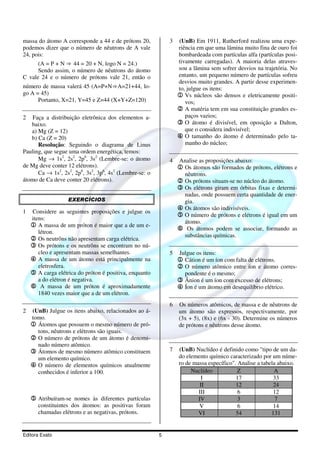 massa do átomo A corresponde a 44 e de prótons 20,          3   (UnB) Em 1911, Rutherford realizou uma expe-
podemos dizer que o número de nêutrons de A vale                riência em que uma lâmina muito fina de ouro foi
24, pois:                                                       bombardeada com partículas alfa (partículas posi-
      (A = P + N ⇒ 44 = 20 + N, logo N = 24.)                   tivamente carregadas). A maioria delas atraves-
      Sendo assim, o número de nêutrons do átomo                sou a lâmina sem sofrer desvios na trajetória. No
C vale 24 e o número de prótons vale 21, então o                entanto, um pequeno número de partículas sofreu
                                                                desvios muito grandes. A partir desse experimen-
número de massa valerá 45 (A=P+N⇒A=21+44, lo-                   to, julgue os itens:
go A = 45)                                                      1 Vs núcleos são densos e eletricamente positi-
      Portanto, X=21, Y=45 e Z=44 (X+Y+Z=120)                      vos;
                                                                2 A matéria tem em sua constituição grandes es-
2   Faça a distribuição eletrônica dos elementos a-                paços vazios;
   baixo.                                                       3 O átomo é divisível, em oposição a Dalton,
   a) Mg (Z = 12)                                                  que o considera indivisível;
   b) Ca (Z = 20)                                               4 O tamanho do átomo é determinado pelo ta-
      Resolução: Seguindo o diagrama de Linus                      manho do núcleo;
Pauling, que segue uma ordem energética, temos:
      Mg → 1s2, 2s2, 2p6, 3s2 (Lembre-se: o átomo           4   Analise as proposições abaixo:
de Mg deve conter 12 elétrons).                                 1 Os átomos são formados de prótons, elétrons e
      Ca → 1s2, 2s2, 2p6, 3s2, 3p6, 4s2 (Lembre-se: o              nêutrons.
átomo de Ca deve conter 20 elétrons).                           2 Os prótons situam-se no núcleo do átomo.
                                                                3 Os elétrons giram em órbitas fixas e determi-
                                                                  nadas, onde possuem certa quantidade de ener-
                   EXERCÍCIOS                                     gia.
                                                                4 Os átomos são indivisíveis.
1   Considere as seguintes proposições e julgue os
                                                                5 O número de prótons e elétrons é igual em um
    itens:
                                                                  átomo.
    1 A massa de um próton é maior que a de um e-
                                                                6 Os átomos podem se associar, formando as
       létron.
                                                                  substâncias químicas.
    2 Os neutrôns não apresentam carga elétrica.
    3 Os prótons e os neutrôns se encontram no nú-
       cleo e apresentam massas semelhantes.                5   Julgue os itens:
    4 A massa de um átomo está principalmente na                1 Cátion é um íon com falta de elétrons.
       eletrosfera.                                             2 O número atômico entre íon e átomo corres-
    5 A carga elétrica do próton é positiva, enquanto             pondente é o mesmo;
       a do elétron é negativa.                                 3 Ânion é um íon com excesso de elétrons;
    6 A massa de um próton é aproximadamente                    4 Íon é um átomo em desequilíbrio elétrico.
       1840 vezes maior que a de um elétron.
                                                            6   Os números atômicos, de massa e de nêutrons de
2   (UnB) Julgue os itens abaixo, relacionados ao á-            um átomo são expressos, respectivamente, por
    tomo.                                                       (3x + 5), (8x) e (6x - 30). Determine os números
    1 Átomos que possuem o mesmo número de pró-                 de prótons e nêutrons desse átomo.
      tons, nêutrons e elétrons são iguais.
    2 O número de prótons de um átomo é denomi-
      nado número atômico.
    3 Átomos de mesmo número atômico constituem             7   (UnB) Nuclídeo é definido como "tipo de um da-
      um elemento químico.                                      do elemento químico caracterizado por um núme-
    4 O número de elementos químicos atualmente                 ro de massa específico". Analise a tabela abaixo.
      conhecidos é inferior a 100.                                   Nuclídeo            Z              A
                                                                         I              17              33
                                                                         II             12              24
                                                                        III              6              12
    5 Atribuíram-se nomes às diferentes partículas                      IV               3               7
       constituintes dos átomos: as positivas foram                      V               6              14
       chamadas elétrons e as negativas, prótons.                       VI              54             131


Editora Exato                                           5
 