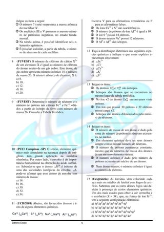Julgue os itens a seguir.                                   Escreva V para as afirmativas verdadeiras ou F
    1 O número 7 (sete) representa a massa atômica                para as afirmativas falsas.
       do nuclídeo IV.                                          1 Os íons Ca+2 e S-2 são isoeletrônicos.
    2 Os nuclídeos III e V possuem o mesmo núme-                2 O número de prótons do íon AI+3 é igual a 10.
      ro de partículas negativas, no estado funda-              3 O íon S-2 possui 18 elétrons.
      mental.                                                   4 O átomo neutro Na0 possui 12 nêutrons.
    3 Na tabela acima, é possível identificar seis e-           5 O AI0 e AI+3 são isótopos.
      lementos químicos.
    4 É possível calcular, a partir da tabela, o núme-
      ro de nêutrons de cada nuclídeo.                       12 Faça a distribuição eletrônica das seguintes espé-
                                                                cies químicas e indique o que essas espécies a-
                                                                presentam em comum:
8   (FUVEST) O número de elétrons do cátion X2+                 a) 21Sc3+
    de um elemento X é igual ao número de elétrons              b) 17Cl-
    do átomo neutro de um gás nobre. Este átomo de              c) 20Ca2+
    gás nobre apresenta número atômico 10 e número              d) 19K+
    de massa 20. O número atômico do elemento X é:              e) 16S2-
    a) 8.
    b) 10.
    c) 12.                                                   13 Julgue os itens:
    d) 18.                                                     1 Os átomos X13 e Y13 são isótopos.
                                                                                 27 28


    e) 20.                                                     2 Isótopos são átomos que se encontram no
                                                                  mesmo lugar da tabela periódica.
                                                               3 No íon +2 do átomo Ca 20 encontramos vinte
                                                                                          42

9   (FUVEST) Determine o número de nêutrons e o
                                                                  prótons.
    número de prótons nos cátions Fe+2 e Fe+3, obti-
                                                               4 Um íon que possui 30 prótons e 32 elétrons
    dos a partir do isótopo de ferro com número de
                                                                  possui carga +2.
    massa 56. Consulte a Tabela Periódica.
                                                               5 Isótopos são átomos diferenciados pelo núme-
                                                                  ro de nêutrons.

                                                             14 Julgue os itens:
                                                               1 O número de massa de um átomo é dado pela
                                                                  soma do número de prótons e nêutrons existen-
                                                                  tes no núcleo.
                                                               2 Um elemento químico deve ter seus átomos
                                                                  sempre com o mesmo número de nêutrons.
10 (PUC/ Campinas -SP) O silício, elemento quí-
                                                               3 O número de prótons permanece constante,
                                                                  mesmo que os números de massa dos átomos
   mico mais abundante na natureza depois do oxi-
                                                                  de um mesmo elemento variem.
   gênio, tem grande aplicação na indústria
   eletrônica. Por outro lado, o enxofre é de impor-
                                                               4 O número atômico é dado pelo número de
                                                                  prótons existentes no núcleo de um átomo.
   tância fundamental na obtenção do ácido sulfúri-
   co. Sabendo-se que o átomo 14Si28 é isótono de               5 Num átomo neutro, o número atômico é igual
   uma das variedades isotópicas do enxofre, 16S,                  ao número de elétrons.
   pode-se afirmar que esse átomo de enxofre tem
   número de massa:
   a) 14.                                                    15 (Cesgranrio) As torcidas vêm colorindo cada
   b) 16.                                                       vez mais os estádios de futebol com fogos de arti-
   c) 30.                                                       fício. Sabemos que as cores desses fogos são de-
   d) 32.                                                       vidas à presença de certos elementos químicos.
   e) 34.                                                       Um dos mais usados para obter a cor vermelha é
                                                                o estrôncio (Z = 38), que, na forma de íon Sr2+,
                                                                tem a seguinte configuração eletrônica:
11 (UCB/2001) Abaixo, são fornecidos átomos e í-                a) 1s 2 2s 2 2p 6 3s2 3p 6 4s2 3d10 4p 6
   ons de alguns elementos químicos.                            b) 1s 2 2s 2 2p 6 3s 2 3p 6 4s 2 3d10 4p 6 5s 2
                                                                c) 1s 2 2s 2 2p 6 3s 2 3p 6 4s 2 3d10 4p 6 5s 2 5p 2
                                                                d) 1s 2 2s 2 2p 6 3s2 3p 6 4s2 3d10 4p 6 4d2

Editora Exato                                            6
 