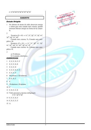 e) 1s 2 2s 2 2p 6 3s 2 3p 6 4s 2 3d10 4p 4 5s2


                           GABARITO

Estudo Dirigido
1   Os elétrons do átomo de sódio absorvem energia
    e saltam para uma camada mais externa, quando
    retornam liberam energia na forma de luz amare-
    la.
2
       Tecnécio (Z = 43) → 1s2, 2s2, 2p6, 3s2, 3p6, 4s2,
3d10, 4p6, 5s2, 4d5.
       Camada mais externa: 5s, Camada mais ener-
gética: 4d.
       Promécio (Z = 61) → 1s2, 2s2, 2p6, 3s2, 3p6,
4s , 3d10, 4p6, 5s2, 4d10, 5p6, 6s2, 4f5.
  2

       Camada mais externa: 6s, Camada mais ener-
gética: 4f.
3
   a) 19 elétrons.
   b) 4 camadas eletrônicas.
EXERCÍCIOS
1   C, C, C, E, C, C
2   C, C, C, E, E
3   C, C, C, E
4   C, C, C, E, C, C
5   C, C, C, C
6   80 prótons e 120 nêutrons
7   E, C, E, C
8   C
9   30 nêutrons e 26 prótons
10 C
11 C, E, C, C, E
12 Todos possuem a mesma configuração:
      1s22s2 2p63s23p6
13 C, C, C, E, C
14 C, E, C, C, C
15 A




Editora Exato                                              7
 