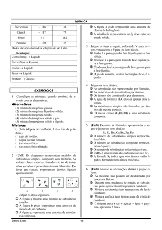 QUÍMICA

    Éter etílico        – 116               34                     4 A figura d pode representar uma amostra de
                                                                      cloreto de hidrogênio.
      Etanol            – 117               78
                                                                   5 A substância representada em b deve estar no
      Fenol               41               182                        estado sólido.
     Pentano            – 130               36
                                                               3   Julgue os itens a seguir, colocando V para os i-
Dados da tabela tomados sob pressão de 1 atm.
                                                                   tens verdadeiros e F para os itens falsos.
   Resolução:                                                      1 Fusão é a passagem da fase líquida para a fase
Clorofórmio → Líquido                                                 sólida.
                                                                   2 Ebulição é a passagem lenta da fase líquida pa-
Éter etílico → Gasoso                                                 ra a fase gasosa.
Etanol → Líquido                                                   3 Condensação é a passagem da fase gasosa para
                                                                      a fase líquida.
Fenol → Líquido                                                    4 O gás de cozinha, dentro do botijão cheio, é lí-
Pentano → Gasoso                                                      quido.

                                                               4   Julgue os itens abaixo:
                                                                   1 As substâncias são representadas por fórmulas.
                     EXERCÍCIOS
                                                                   2 As moléculas são constituídas por átomos.
1  Classifique as misturas, quando possível, de a-                 3 Os átomos são constituídos por elementos.
   cordo com as alternativas:                                      4 A água de fórmula H2O possui apenas dois á-
                                                                     tomos.
Alternativas
                                                                   5 As substâncias simples são formadas por áto-
  (1) mistura homogênea gasosa.
                                                                     mos da mesma espécie.
  (2) mistura homogênea líquido e sólido.
                                                                   6 O álcool etílico (C2H5OH) é uma substância
  (3) mistura homogênea sólido.
                                                                     composta.
  (4) mistura heterogênea sólido e gás.
  (5) mistura heterogênea sólido e líquido.
Misturas                                                       5   (UnB) Examine as fórmulas apresentadas a se-
  ( )leite (depois de coalhado, 3 dias fora da gela-               guir e julgue os itens abaixo:
  deira).                                                                     P4, S8, Br2, CaBr2, Zn, He
  ( ) gás de botijão.                                              1 O número de substâncias simples representa-
  ( ) água do mar filtrada.                                          das é dois.
  ( ) ar atmosférico.                                              2 O número de substâncias compostas represen-
  ( ) ar atmosférico filtrado.                                       tadas é quatro.
                                                                   3 O número de substâncias poliatômicas é um.
                                                                   4 CaBr2 é uma mistura das substâncias Ca e Br2.
2    (UnB) Os diagramas representam modelos de                     5 A fórmula S8 indica que oito átomos estão li-
     substâncias simples, compostos e/ou misturas. As                gados, formando uma única molécula.
     esferas claras, escuras, listradas etc ou de tama-
     nhos variados representam átomos diferentes. Es-
     feras em contato representam átomos ligados               6   (UnB) Analise as afirmações abaixo e julgue os
     quimicamente.                                                 itens.
                                                                   1 As misturas não podem ser desdobradas por
                                                                      processos físicos.
                                                                   2 Durante uma mudança de estado, as substân-
                                                                      cias puras apresentam temperatura constante.
                a          b          c            d               3 Mistura azeotrópica tem temperatura de fusão
                                                                      constante.
        Julgue os itens seguintes.                                 4 Mistura eutética tem temperatura de ebulição
    1 A figura a mostra uma mistura de substâncias                    constante.
        simples.                                                   5 0 sistema areia + sal + açúcar + água + gaso-
    2 A figura b pode representar uma amostra de                      lina, apresenta 3 fases.
        monóxido de carbono.
    3 A figura c representa uma amostra de substân-
        cia composta.
Editora Exato                                             16
 