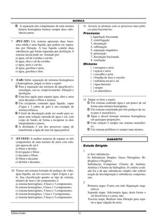QUÍMICA

    6 A separação dos componentes de uma mistura               11 Associe as misturas com os processos mais práti-
       binária homogênea fornece sempre duas subs-                cos para fracioná-las:
       tâncias puras.                                          Processos
                                                                    l. liquefação fracionada
7   (PUC-MT) Um sistema apresenta duas fases:                       2. centrifugação
    uma sólida e uma líquida, que podem ser separa-                 3. decantação
    das por filtração. A fase líquida contém duas                   4. sublimação
    substâncias que foram separadas por destilação. 0               5. separação magnética
    sistema inicial pode ser formado por:                           6. peneiração
    a) água, sal de cozinha e carvão.                               7. dissolução fracionada
    b) água, óleo e sal de cozinha.                                 8. ventilação
    c) água, areia e carvão.                                   Misturas
    d) água, gasolina e areia.                                      ( ) serragem e areia
    e) água, gasolina e óleo.                                       ( ) açúcar e areia
                                                                    ( ) cascalho e areia
                                                                    ( ) limalha de ferro e enxofre
8   (UnB) Sobre separação de misturas homogêneas                    ( ) naftalina em pó e sal
    e heterogêneas, julgue os itens a seguir:                       ( ) água barrenta
    1 Para a separação das misturas de água/álcool e                ( ) sangue
       areia/água, usa-se, respectivamente, filtração e             ( ) ar atmosférico
       destilação.
    2 Uma boa opção para separar água, óleo e areia
       seria decantar e filtrar a mistura.                     12 Julgue os itens a seguir:
    3 Um recipiente contendo água líquida, vapor                 1 Um sistema contendo água e um pouco de sal
       d’água e 3 cubos de gelo é um exemplo de                     forma uma mistura homogênea.
       mistura trifásica.                                        2 Um sistema constituído por três pedaços de ou-
    4 0 funil de decantação pode ser usado para se-                 ro puro é monofásico.
       parar uma solução saturada de água e sal, com             3 Água e álcool formam misturas homogêneas
       corpo de fundo, de forma a recuperar os dois                 em quaisquer proporções.
       integralmente e puros.                                    4 Uma solução é sempre um sistema monofási-
    5 A destilação é um dos processos capaz de                      co.
       transformar a água do mar em água potável.                5 Um sistema polifásico é sempre uma mistura.

9   (FUVEST) A melhor maneira de separar os três                                   GABARITO
    componentes de uma mistura de areia com solu-
    ção aquosa de sal é:                                       Estudo Dirigido
    a) filtrar e destilar.
    b) levigação e filtrar .                                   1
    c) decantar e filtrar .                                        a) Seis substâncias.
    d) filtrar e decantar .                                        b) Substâncias Simples: Gases Nitrogênio, Hi-
    e) destilar e decantar.                                        drogênio e Oxigênio.
                                                                   Substâncias Compostas: Cloreto de Amônio,
                                                                   Amônia e Cloreto de hidrogênio. O critério avali-
10 Temos um sistema formado de pedaços de vidro,                   ado foi o de que substâncias simples não sofrem
   água líquida, sal em excesso, vapor d’água e ge-                reação de decomposição e substâncias compostas,
   lo. Sua classificação quanto ao tipo de sistema,                sim.
   número de fases e de componentes é:
                                                               2
   a) sistema heterogêneo, 4 fases e 3 componentes.
                                                                   Primeira etapa: Usaria um ímã (Separação mag-
   b) sistema homogêneo, 4 fases e 3 componentes.
                                                                     nética).
   c) sistema heterogêneo, 5 fases e 3 componentes.
                                                                   Segunda etapa: Adicionaria água, desta forma o
   d) sistema homogêneo, 1 fase e 3 componentes.
                                                                     sal dissolveria e a areia, não.
   e) sistema heterogêneo, 5 fases e 5 componentes.
                                                                   Terceira etapa: Realizar uma filtração para sepa-
                                                                     rar a água salgada da areia.


Editora Exato                                             17
 