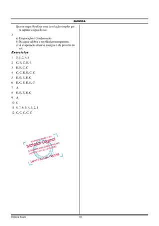 QUÍMICA

    Quarta etapa: Realizar uma destilação simples pa-
      ra separar a água do sal.
3
  a) Evaporação e Condensação.
  b) Na água salobra e no plástico transparente.
  c) A evaporação absorve energia e ela provém do
     sol.
Exercícios
1   5, 1, 2, 4, 1
2   C, E, C, E, E
3   E, E, C, C
4   C, C, E, E, C, C
5   E, E, E, E, C
6   E, C, E, E, E, C
7   A
8   E, E, E, E, C
9   A
10 C
11 8, 7, 6, 5, 4, 3, 2, 1
12 C, C, C, C, C




Editora Exato                                           18
 