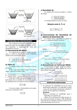 35g KClO3                             c) Densidade (d)
                                                                      É a relação entre massa da solução e o volume
                                                                da solução.
                         Resultará          solução
            100g
            H 2O                            saturada
                                                                                              massa da solução
     70°C                            70°C                                               d=
                                                                                              volume da solução
                                      3g de
                                  corpo de fundo                         As unidades podem ser: g/ml, g/l, kg/l ...

                                                                              Relação entre C, T e d
                          32g KClO3

                                                                                    C(g / l ) = 1000 ⋅ d(g / ml ) ⋅ T
                         Resultará          solução
            100g
            H 2O                            saturada
     70°C                            70°C
                                                                d) Concentração Em Quantidade De
                                     Sem corpo de fundo
                                                                    Matéria Ou Molaridade (M)
                                                                      É a relação entre a quantidade de matéria do
                                                                soluto) e o volume da solução (em litros).
4. EXPRESSÕES DE CONCENTRAÇÃO
      São as diferentes formas de relacionar as quan-                                        quantidade de materia
                                                                                      M=
tidades de soluto por quantidade de solução, ou me-                                         volume da solução ( l )
nos comumente, as quantidades de soluto por
quantidade de solvente.                                             Como:
a) Concentração Em Massa                                                                         massa do soluto (g )
                                                                n.º de mols do soluto =
      É a relação entre a massa do soluto (em gra-                                          massa molar do soluto (g/mol )
mas) e o volume da solução (em litros). Conhecida
também como concentração em g/L.                                         Temos:
                                                                                       massa do soluto( g )
                                                                    M=
            massa do soluto ( g )                                        massa molar do soluto( g/mol ) ⋅ volume da solução(l )
        C=                           unidade: g/L.
           volume da solução (L )
                                                                      Unidade: mol/l ou molar (M).
b) Título (T)                                                   e) Concentração em Partes por Milhão
      É a relação entre a massa do soluto e a massa                   A concentração em ppm – partes por milhão –
da solução.                                                     indica quantas partes do soluto existem em um mi-
      Como a massa da solução é igual à massa do                lhão de partes da solução.
soluto + massa do solvente, temos:                                                          1 parte de soluto
                                                                                  ppm =
                                                                                          106 partes de solução
     massa do soluto           massa do soluto                                                  massa do soluto em mg
T=                   =                                                    em massa : ppm =
     massa da solução massa do soluto + massa do solvente                                       massa do solvente em kg
      Note que o título não possui unidade (é adi-                                              volume de soluto em mL
mencional), pois as unidades de massa são cancela-                       em volume: ppm =
                                                                                               volume de solvente em m3
das, podendo assim ser expresso em porcentagem.
                                                                             EXERCÍCIOS RESOLVIDOS
                            P = T ⋅ 100
                                                                1   O coeficiente de solubilidade de um sal, numa
                                                                    determinada temperatura, é de 68g/100g. Calcule
      E como na relação o denominador será sempre
                                                                    a massa de uma solução saturada que contenha 17
maior que o numerador, temos:
                                                                    g desse sal na temperatura considerada.
                             1> T > 0
                                                                    Resolução:
                                                                    Sendo o coeficiente de solubilidade igual a
                                                                       68g/100g, isso significa que:
                                                                       68g de sal se dissolvem em 100g de água; lo-
                                                                go, a massa da solução será igual a 168g. Realizando
                                                                uma regra de três, podemos encontrar a massa da so-
                                                                lução relacionada à massa do sal.

Editora Exato                                               2
 