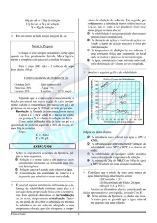 68g de sal → 168g de solução                         ratura de ebulição do solvente. Em seguida, por
            17g do sal → X g de solução                          resfriamento, a substância menos solúvel recrista-
                 X = 42g de solução                              liza–se, isto é, volta a ser insolúvel. Com base
                                                                 nisso, julgue os itens abaixo:
                                                                 1 A solubilidade é uma propriedade diretamente
2    Em um rótulo de leite em pó integral, lê–se:                   proporcional à temperatura.
                                                                 2 A obtenção do açúcar cristal ou do açúcar re-
                                                                    finado a partir do açúcar mascavo é feita por
                    Modo de Preparar                                recristalização.
                                                                 3 A temperatura de ebulição de um solvente é
      Coloque o leite integral instantâneo sobre água               uma constante física que independe do local
quente ou fria, previamente fervida. Mexa ligeira-                  onde se realiza o processo de recristalização.
mente e complete com água até a medida desejada.                 4 A água, considerada como solvente universal,
                                                                    sofre diminuição de volume ao ser congelada.
     Para 1 copo (200 mL) – 2 colheres de sopa
bem cheias (30 g).
                                                             3   Analise o seguinte gráfico de solubilidade:
           Composição média do produto em pó:                                                                         Gráfico Curvas de Solubilidade




                                                                   Gramas de soluto para saturar 100g de H2O
                                                                                                               100
    Gordura 26%           Sais minerais 6%                                                                               O3
                                                                                                               90
                                                                                                                     N aN
    Proteínas 30%         Água 3%                                                                              80




                                                                                                                                 3
    Lactose 35%           Lecitina      0,2% no pó




                                                                                                                                O
                                                                                                               70




                                                                                                                              KN
                                                                                                               60                         Cl
                                                                                                                                      NH
                                                                                                                                         4
      Supondo que a composição correspondente à
                                                                                                               50
fração percentual em massa (cg/g) de cada compo-                                                                                      NaCl
                                                                                                               40
nente, calcule a concentração em massa (em g/L) de
                                                                                                               30
proteínas em um copo de 200 mL de leite preparado.
    Resolução: A fórmula de concentração em massa                                                              20                   Ca2(SO )
                                                                                                                                             4 3
      é igual a C = m/V, onde m = massa do soluto                                                              10
      em gramas e V = volume da solução em litros.                                                              0
                                                                                                                 0   10 20 30 40 50 60 70 80 90 100
      Como serão utilizados 60g de leite em pó e a                                                                     Temperatura em graus Celsius
quantidade de proteína equivale a 30% da massa, te-
mos 18g de proteína.
      Logo,                                                  Julgue os itens abaixo.
                     C = 18/0,2
                     C = 90 g/L                                  1 A substância mais solúvel em água a 10ºC é
                                                                        KNO3.
                                                                 2 A substância que apresenta menor variação da
                     EXERCÍCIOS                                   solubilidade entre 30ºC e 80ºC é o cloreto de
                                                                  sódio.
1   Sobre os importantes conceitos da Química, jul-              3 A solubilidade de qualquer sólido aumenta
    gue os itens seguintes.                                       com a elevação da temperatura da solução.
    1 Solução é o nome dado a um material cujos                  4 A mistura de 20g de NH4Cl em 100g de água
      constituintes misturam–se, formando uma mis-                a 50ºC resultará em uma solução insaturada.
      tura heterogênea.
    2 Solução aquosa é aquela cujo soluto é a água.
    3 Concentração em quantidade de matéria é a              4  Considere que o rótulo de uma certa marca de
      expressão que substitui o termo molaridade.               água mineral traga informações como:
                                                                           (I) Conteúdo: 1,5 L
                                                                           (II) Bicarbonato de Sódio: 20 ppm
2   É possível separar substâncias utilizando–se a di-                     (III) pH: 5,2 (a 25oC)
    ferença de solubilidade existente entre elas e a               Analise as afirmativas abaixo, considerando os
    variação desta propriedade física com a tempera-         dados apresentados e, em seguida, assinale C ou E.
    tura. Esta operação denomina–se recristalização             1 Pelas normas da Química, os dados são insu-
    ou, às vezes, simplesmente cristalização. Trata–               ficientes para se garantir que a água mineral
    se, em geral, de dissolver a substância ou mistura             em questão seja uma solução.
    de substância em um solvente adequado, a uma
    temperatura elevada que não ultrapasse a tempe-
Editora Exato                                            3
 