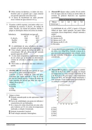 2 Pelas normas da Química, os dados são insu-            8    (Fuvest-SP) Quatro tubos contêm 20 ml (milili-
     ficientes para se garantir que a água mineral                tros) de água cada um. Coloca-se nestes tubos di-
     em questão apresente uma única fase.                         cromato de potássio (K2Cr207) nas seguintes
    3 A massa de bicarbonato de sódio presente                    quantidades
     nesse volume de água mineral é 0,3 g.                                    Tubo A Tubo B Tubo C Tubo D
                                                                   Massa        1,0      3,0     5,0        7,0
5   Examine a tabela seguinte, com dados sobre a so-             K 2Cr2O 7 (g)
    lubilidade da sacarose, C12H22O11, do sulfato de
    sódio, Na2SO4, do clorato de potássio, KClO3 e                A solubilidade do sal, a 20°C, é igual a 12,5g por
    julgue as afirmações abaixo em certas ou erradas.             100ml de água. Após agitação, em quais tubos
                                                                  coexistem, nessa temperatura, solução saturada e
    Substância          Solubilidade em água g/L                  sólido?
                            40 oC           60 oC                 a) Em nenhum.
       C12H22O11             2381           2873                  b) Apenas em D.
        Na2SO4                488            453                  c) Apenas em C e D.
        KClO3                 12              22                  d) Apenas em B, C e D.
                                                                  e) Em todos.
    1 A solubilidade de uma substância em deter-
       minado solvente independe da temperatura.
                                                             9    A uma determinada temperatura, o C.S. do iodeto
    2 Uma solução aquosa de sulfato de sódio, de
                                                                  de sódio é de 180g/100 g. Calcule a massa de á-
     concentração 488 g/L, deixa de ser saturada
                                                                  gua necessária para preparar uma solução satura-
     quando aquecida a 60 oC.
                                                                  da que contenha 12,6g desse sal na temperatura
    3 A uma dada temperatura, a quantidade limite
                                                                  considerada.
     de um soluto que se dissolve em determinado
     volume de solvente é conhecida como solubi-
     lidade.
    4 Nem todas as substâncias são mais solúveis a
     quente.

                                                             10 (Fuvest-SP) O gráfico a seguir mostra a solubili-
6   (FATEC-SP) No rótulo de uma garrafa de água
                                                                dade (S) de K2Cr2O7 sólido em água, em função
    mineral lê-se, entre outras informações:
                                                                da temperatura (t). Uma mistura constituída de 30
    conteúdo 1,5 litros; nitrato de sódio 6,0 ppm.
                                                                g de K2Cr2O7 e 50 g de água, a uma temperatura
    Considere que 1ppm equivale a 1mg de soluto
                                                                inicial de 90°C, foi deixada esfriar lentamente e
    por litro de solução aquosa. A massa de nitrato de
                                                                com agitação. A que temperatura aproximada de-
    sódio ingerida por pessoa que bebe um copo de
                                                                ve começar a cristalizar o K2Cr2O7?
    300mL dessa água é:
    a) 0,003g.
    b) 0,018g.
    c) 9,0g.
    d) 6,0mg.

7    Julgue os itens:
    1 Solução saturada pode ou não apresentar corpo
       de fundo.
    2 Curva de solubilidade com ponto de inflexão é
       característica de sais hidratados.
    3 Se a massa do soluto dissolvida em uma solu-
      ção é inferior ao C.S. do soluto da temperatura             a) 25°C.
      analisada, a solução é insaturada.                          b) 45°C.
    4 Solução insaturada é instável.                              c) 60°C.
    5 Toda solução saturada é heterogênea.                        d) 70°C.
                                                                  e) 80°C.




Editora Exato                                            4
 