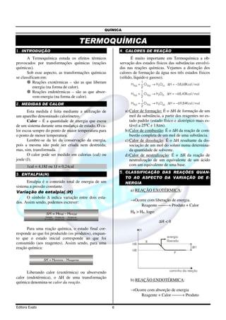 QUÍMICA


                                                            TERMOQUÍMICA
1. INTRODUÇÃO                                                          4. CALORES DE REAÇÃO
       A Termoquímica estuda os efeitos térmicos                              É muito importante em Termoquímica a ob-
provocados por transformações químicas (reações                        servação dos estados físicos das substâncias envolvi-
químicas).                                                             das nas reações químicas. Vejamos a distinção dos
       Sob esse aspecto, as transformações químicas                    calores de formação da água nos três estados físicos
se classificam em:                                                     (sólido, líquido e gasoso).
           Reações exotérmicas – são as que liberam                          H2( g) +
                                                                                     1
                                                                                       O2( g) → H2O( s ) ∆H = −58,68Kcal / mol
           energia (na forma de calor).                                              2
           Reações endotérmicas – são as que absor-                                  1
                                                                             H2( g) + O2( g) → H2O(l) ∆H = −68,40Kcal / mol
           vem energia (na forma de calor).                                          2
                                                                                     1
2. MEDIDAS DE CALOR                                                          H2( g) + O2( g) → H2O( g) ∆H = −69,84Kcal / mol
                                                                                     2
       Esta medida é feita mediante a utilização de                       a) Calor de formação: É o ∆H de formação de um
um aparelho denominado calorímetro.                                          mol da substância, a partir dos reagentes no es-
       Calor – É a quantidade de energia que escoa                           tado padrão (estado físico e alotrópico mais es-
de um sistema durante uma mudança de estado. O ca-                           tável a 25ºC e 1Atm).
lor escoa sempre do ponto de maior temperatura para                       b) Calor de combustão: É o ∆H da reação de com-
o ponto de menor temperatura.                                                bustão completa de um mol de uma substância.
       Lembre-se da lei da conservação da energia,                        c) Calor de dissolução: É o ∆H resultante da dis-
pois a mesma não pode ser criada nem destruída;                              sociação de um mol do soluto numa determina-
mas, sim, transformada.                                                      da quantidade de solvente.
       O calor pode ser medido em calorias (cal) ou                       d) Calor de neutralização: É o ∆H da reação de
joule (J).                                                                   neutralização de um equivalente de um ácido
      1cal = 4,18J ou 1J = 0,24cal                                           com um equivalente de uma base.
                                                                       5. CLASSIFICAÇÃO DAS REAÇÕES QUAN-
3. ENTALPIA(H)
                                                                          TO AO ASPECTO DA VARIAÇÃO DE E-
      Entalpia é o conteúdo total de energia de um                        NERGIA
sistema a pressão constante.
Variação de entalpia(∆H)                                                     a) REAÇÃO EXOTÉRMICA:
      O símbolo ∆ indica variação entre dois esta-
                                                                             →Ocorre com liberação de energia.
dos. Assim sendo, podemos escrever:
                                                                                 Reagente → Produto + Calor

                    H = Hfinal - Hinicial                                    HR > HP, logo:
                 Variação   Entalpia do     Entalpia do
                de entalpia estado final   estado inicial
                                                                                                ∆H < 0
      Para uma reação química, o estado final cor-                                  H
responde ao que foi produzido (os produtos), enquan-
to que o estado inicial corresponde ao que foi                                                         energia
                                                                                        R             liberada
consumido (aos reagentes). Assim sendo, para uma                              HR
reação química:                                                                                                         ∆H
                                                                              HR
                                                                                                           P

                 H = Hprodutos - Hreagentes


                                                                                                        caminho da reação
      Liberando calor (exotérmica) ou absorvendo
calor (endotérmica), o ∆H de uma transformação
                                                                             b) REAÇÃO ENDOTÉRMICA:
química denomina-se calor da reação.
                                                                             →Ocorre com absorção de energia
                                                                                 Reagente + Calor → Produto

Editora Exato                                                      6
 