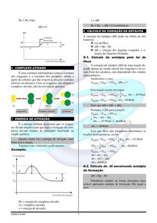 HR < HP, logo:                                                               x = ∆H

                                ∆H > 0                                              HP < HR ∴∆H < 0 (exotérmica).
                                                                              8. CÁLCULO DA VARIAÇÃO DA ENTALPIA
                H
                                     energia                                  A variação da entalpia (∆H) pode ser obtida de três
                                    absorvida                                 maneiras:
         HR
                                         P
                                                                                         Lei de Hess.
                                                         ∆H
         HR                                                                              ∆H = Hp – Hr.
                    R
                                                                                         ∆H = energia das ligações rompidas + e-
                                                                                         nergia das ligações formadas.
                                                                              8.1. Cálculo da entalpia pela lei de
                                       caminho da reação                      Hess
                                                                                     A variação de entalpia (∆H) de uma reação de-
6. COMPLEXO ATIVADO                                                           pende apenas do estado inicial dos reagentes e do es-
       É uma estrutura intermediária (entre a estrutura                       tado final dos produtos, não dependendo dos estados
dos reagentes e a estrutura dos produtos) obtida a                            intermediários.
partir de colisões que dão origem às reações (colisões                               Analisemos o caso:
efetivas ou eficazes). Caso os reagentes não atinjam o                               C( grafite ) + O 2( g ) → CO 2( g) ∆HT = ?
complexo ativado, não haverá reação química.
                                                                                    Esta reação ocorre em etapas:
                                                                                                                         1
                                                                     Hl             C( grafite) + O 2( g) → CO 2( g) +     O 2( g) ∆H1 = −67,7Kcal
                                                                                                                         2
                                                                                    C( grafite) + O 2( g) → CO 2( g)    ∆H2 = 26,4Kcal
                                                                     Hl
 H2                 l2                <H2 l 2 >                                     Note que ∆H = ∆H1 + ∆H2
      reagentes                 complexo ativado          produtos
                                                                                    Portanto, o ∆H para a reação:
                                                                                    C( grafite) + O 2( g) → CO 2( g)
                                                                                        ∆HT = ∆H1 + ∆H2
7. ENERGIA DE ATIVAÇÃO                                                              é
                                                                                        ∆HT = −67,7Kcal + (− 26,4 )Kcal
      É a energia mínima necessária que os reagen-
                                                                                    ∆HT = −94,1Kcal
tes devem adquirir para que haja a formação do com-
plexo ativado (estado de transição) resultando na                                   Veja que Hess deu tratamento matemático às
reação química.                                                               reações termoquímicas, assim:
                                                                                                                        1
       Quanto maior for a energia de ativação, mais                                 C( grafite) + O2( g) → CO( g) +       O2( g) ∆H1 = −67,7Kcal
                                                                                                                        2
lenta será a reação.
                                                                                                  1
       Vejamos estes conceitos, graficamente:                                       CO( g) +        O2( g) → CO2( g)       ∆H2 = 26,4Kcal
                                                                                                  2
Exemplo:                                                                            C( grafite)   + O 2( g) → CO 2( g

 H (entalpia)                                                                       ∆H = ∆H1 + ∆H2
                                                                                    ∆H = −67,7 − 26,4
                                                                                    ∆H = −94,1Kcal
                        A
 Hc                                                                           8.2. Cálculo do ∆H envolvendo entalpia
                            y                                                 de formação
 Hr
       R
                                                                                    ∆H = Hp – Hr
                                                          x
                                                    P
 Hp                                                                                 Substância simples na forma alotrópica mais
                                                                              estável apresenta entalpia de formação (Hf) igual a
                                                                              zero.

                                                  Caminho da reação

       Hc = energia do complexo ativado.
       A = complexo ativado.
       y = energia de ativação.
Editora Exato                                                             7
 