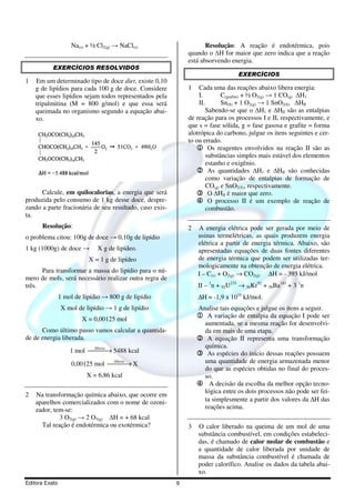 Na(s) + ½ Cl2(g) → NaCl(s)                      Resolução: A reação é endotérmica, pois
                                                             quando o H for maior que zero indica que a reação
                                                             está absorvendo energia.
           EXERCÍCIOS RESOLVIDOS
                                                                                 EXERCÍCIOS
1   Em um determinado tipo de doce diet, existe 0,10
    g de lipídios para cada 100 g de doce. Considere         1   Cada uma das reações abaixo libera energia:
    que esses lipídios sejam todos representados pela            I.        C(grafite) + ½ O2(g) → 1 CO(g) H1
    tripalmitina (M = 800 g/mol) e que essa será                 II.       Sn(S) + 1 O2(g) → 1 SnO2(S) HII
    queimada no organismo segundo a equação abai-                    Sabendo-se que o H1 e HII são as entalpias
    xo.                                                      de reação para os processos I e II, respectivamente, e
                                                             que s = fase sólida, g = fase gasosa e grafite = forma
                                                             alotrópica do carbono, julgue os itens seguintes e cer-
                                                             to ou errado.
                                                                1 Os reagentes envolvidos na reação II são as
                                                                     substâncias simples mais estável dos elementos
                                                                     estanho e oxigênio.
                                                                2 As quantidades H1 e HII são conhecidas
                                                                     como variação de entalpias de formação de
                                                                     CO(g) e SnO2(S), respectivamente.
      Calcule, em quilocalorias, a energia que será             3 O HII é maior que zero.
produzida pelo consumo de 1 kg desse doce, despre-              4 O processo II é um exemplo de reação de
zando a parte fracionária de seu resultado, caso exis-               combustão.
ta.
      Resolução:                                             2   A energia elétrica pode ser gerada por meio de
o problema citou: 100g de doce → 0,10g de lipídio                usinas termelétricas, as quais produzem energia
                                                                 elétrica a partir de energia térmica. Abaixo, são
1 kg (1000g) de doce →        X g de lipídeo.                    apresentadas equações de duas fontes diferentes
                           X = 1 g de lipídeo                    de energia térmica que podem ser utilizadas ter-
                                                                 mologicamente na obtenção de energia elétrica.
      Para transformar a massa do lipídio para o nú-             I – C(s) + O2(g) → CO2(g) ∆H = - 393 kJ/mol
mero de mols, será necessário realizar outra regra de
três.                                                            II – 1n + 92U235 → 36Kr92 + 56Ba141 + 3 1n
                1 mol de lipídio → 800 g de lipídio              ∆H = -1,9 x 1010 kJ/mol.
                X mol de lipídio → 1 g de lipídio                Analise tais equações e julgue os itens a seguir.
                         X = 0,00125 mol
                                                                 1 A variação de entalpia da equação I pode ser
                                                                  aumentada, se a mesma reação for desenvolvi-
      Como último passo vamos calcular a quantida-                da em mais de uma etapa.
de de energia liberada.                                          2 A equação II representa uma transformação
                                                                  química.
                    1 mol libera → 5488 kcal
                                                               3 As espécies do início dessas reações possuem
                     0,00125 mol libera → X
                                                                uma quantidade de energia armazenada menor
                                                                  do que as espécies obtidas no final do proces-
                          X = 6,86 kcal                           so.
                                                                 4 A decisão da escolha da melhor opção tecno-
                                                                  lógica entre os dois processos não pode ser fei-
2   Na transformação química abaixo, que ocorre em
    aparelhos comercializados com o nome de ozoni-                ta simplesmente a partir dos valores da ∆H das
    zador, tem-se:                                                reações acima.
             3 O2(g) → 2 O3(g)  H = + 68 kcal
      Tal reação é endotérmica ou exotérmica?                3   O calor liberado na queima de um mol de uma
                                                                 substância combustível, em condições estabeleci-
                                                                 das, é chamado de calor molar de combustão e
                                                                 a quantidade de calor liberada por unidade de
                                                                 massa da substância combustível é chamada de
                                                                 poder calorífico. Analise os dados da tabela abai-
                                                                 xo.
Editora Exato                                            9
 