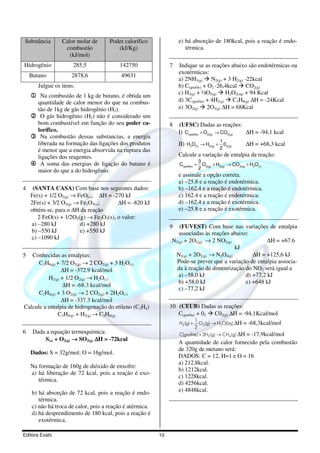 Substância       Calor molar de      Poder calorífico              e) há absorção de 180kcal, pois a reação é endo-
                  combustão             (kJ/Kg)                       térmica.
                    (kJ/mol)
Hidrogênio            285,5              142750                7   Indique se as reações abaixo são endotérmicas ou
                                                                   exotérmicas:
    Butano           2878,6               49631
                                                                   a) 2NH3(g) N2(g) + 3 H2(g) -22kcal
       Julgue os itens.                                            b) C(grafite) + O2 -26,4kcal CO2(g)
                                                                   c) H2(g) + ½O2(g) H2O(Liq) + 94 Kcal
    1 Na combustão de 1 kg de butano, é obtida um
     quantidade de calor menor do que na combus-                   d) 3C(grafite) + 4H2(g) C3H8(g) ∆H = -24Kcal
     tão de 1kg de gás hidrogênio (H2).                            e) 3O2(g) 2O3(g) ∆H = 68Kcal
    2 O gás hidrogênio (H2) não é considerado um
     bom combustível em função do seu poder ca-                8   (UFSC) Dadas as reações:
     lorífico.                                                     I) C( grafite) + O2( g) → CO2( g) ∆H = -94,1 kcal
    3 Na combustão dessas substancias, a energia
                                                                                             1
     liberada na formação das ligações dos produtos                II) H2O(l) → H2( g) + 02( g)           ∆H = +68,3 kcal
     é menor que a energia absorvida na ruptura das                                          2
     ligações dos reagentes.                                       Calcule a variação de entalpia da reação:
                                                                                   3
    4 A soma das energias de ligação do butano é                   C( grafite) +     O + H2( g) → CO2( g) + H2O(l)
                                                                                   2 2 ( g)
     maior do que a do hidrogênio.
                                                                   e assinale a opção correta.
                                                                   a) –25.8 e a reação é endotérmica.
4    (SANTA CASA) Com base nos seguintes dados:                    b) –162.4 e a reação é endotérmica.
    Fe(s) + 1/2 O2(g) → FeO(s); ∆H = -270 kJ                       c) 162.4 e a reação é endotérmica.
    2Fe(s) + 3/2 O2(g) → Fe2O3(s);     ∆H = -820 kJ                d) –162.4 e a reação é exotérmica.
    obtém-se, para o ∆H da reação                                  e) –25.8 e a reação é exotérmica.
       2 FeO(s) + 1/2O2(g) → Fe2O3(s), o valor:
    a) –280 kJ           d) +280 kJ                            9  (FUVEST) Com base nas variações de entalpia
    b) –550 kJ           e) +550 kJ                               associadas às reações abaixo:
    c) –1090 kJ
                                                               N2(g) + 2O2(g) → 2 NO2(g)               ∆H = +67.6
                                                                                         kJ
5  Conhecidas as entalpias:                                     N2(g) + 2O2(g) → N2O4(g)         ∆H = +125,6 kJ
      C2H6(g) + 7/2 O2(g) → 2 CO2(g) + 3 H2O(l)                  Pode-se prever que a variação de entalpia associa-
                ∆H = -372.9 kcal/mol                             da à reação de dimenrização do NO2 será igual a
          H2(g) + 1/2 O2(g) → H2O(l)                             a) –58,0 kJ                  d) +77,2 kJ
                                                                 b) +58.0 kJ                  e) +648 kJ
                 ∆H = -68.3 kcal/mol
                                                                 c) –77,2 kJ
      C2H4(g) + 3 O2(g) → 2 CO2(g) + 2H2O(l)
                ∆H = -337.3 kcal/mol
Calcule a entalpia de hidrogenação do etileno (C2H4)           10 (CEUB) Dadas as reações:
              C2H4(g) + H2(g) → C2H6(g)                           C(grafite) + 02 C02(g) ∆H = -94,1Kcal/mol
                                                                              1
                                                                   H2 (g) +     O2 (g) → H2O(liq) ∆H     = -68,3kcal/mol
                                                                              2
6    Dada a equação termoquímica:                                  C(grafite ) + 2H2(g) → CH4(g) ∆H = -17,9kcal/mol
         S(s) + O2(g) → SO2(g) ∆H = -72kcal
                                                                   A quantidade de calor fornecido pela combustão
                                                                   de 320g de metano será:
    Dados: S = 32g/mol; O = 16g/mol.
                                                                   DADOS: C = 12, H=1 e O = 16
                                                                   a) 212,8kcal.
    Na formação de 160g de dióxido de enxofre:
                                                                   b) 1212kcal.
    a) há liberação de 72 kcal, pois a reação é exo-
                                                                   c) 1228kcal.
       térmica.
                                                                   d) 4256kcal.
    b) há absorção de 72 kcal, pois a reação é endo-               e) 4848kcal.
       térmica.
    c) não há troca de calor, pois a reação é atérmica.
    d) há desprendimento de 180 kcal, pois a reação é
       exotérmica.

Editora Exato                                             10
 