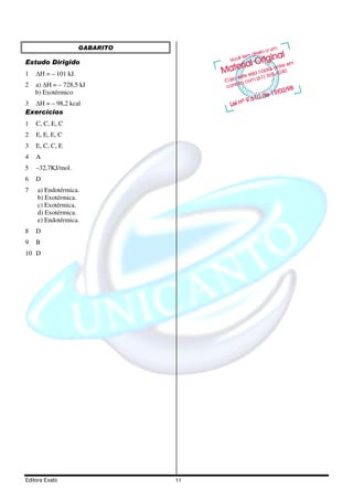 GABARITO

Estudo Dirigido
1    H = – 101 kJ.
2   a) H = – 728,5 kJ
    b) Exotérmico
3  H = – 98,2 kcal
Exercícios
1   C, C, E, C
2   E, E, E, C
3   E, C, C, E
4   A
5   –32,7KJ/mol.
6   D
7    a) Endotérmica.
     b) Exotérmica.
     c) Exotérmica.
     d) Exotérmica.
     e) Endotérmica.
8   D
9   B
10 D




Editora Exato                   11
 