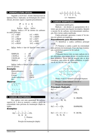 1    2     3      4    5     6     7
2. NOMENCLATURA OFICIAL                                                       H3 C   C      C   C       C     C CH 3
       Segundo a I.U.P.A.C. (União Internacional de                                  H      H   H       H     H2
Química Pura e Aplicada), na formulação dos nomes                                        2,4 - Heptadieno
oficiais, devemos seguir o seguinte procedimento:
                                                                  4. CADEIAS RAMIFICADAS
                    P +       I   +      S                               Apresentam ramificações.
                 ↓      ↓       ↓                                        Radicais – são átomos ou agrupamentos de á-
              Prefixo Infixo Sufixo                               tomos que possuem uma ligação incompleta. Quando
      Prefixo: Indica o No de átomos de carbonos                  o mesmo for de carbono, será denominado ramifica-
na cadeia principal.                                              ção. Daí o termo cadeia ramificada.
      1 C → MET              6 C → HEX                                   Cadeia principal: apresenta o maior no de áto-
      2 C → ET               7 C → HEPT                           mos de carbono em seqüência.
      3 C → PROP             8 C → OCT                            Procedimento para Nomenclatura:
      4 C → BUT              9 C → NON                                   1o) Identificar a cadeia carbônica principal
      5 C → PENT             10 C → DEC                           (CCP).
                                                                         2o) Numerar a cadeia a partir da extremidade
       Infixo: Indica o tipo de ligações entre carbo-             mais próxima da insaturação. Caso não haja insatura-
nos.                                                              ção, a preferência passa a ser do radical.
                                                                         3o) Nome:
       SIMPLES            →       AN                                     4º)Quando houver dois ou mais radicais de ti-
       1 DUPLA            →       EN                              pos diferentes, seus nomes devem vir escritos em or-
       2 DUPLAS           →       ADIEN                           dem alfabética. Nesse tipo de notação não se deve
       TRIPLA             →       IN                              considerar, para efeito de ordem alfabética, os prefi-
                                                                  xos di, tri, iso, rec, terc, etc. Exemplo:
      Sufixo: indica a função         a que pertence o com-
posto em questão.                                                                            CH3

Exemplo:                                                                             CH3 HC        CH3
      Hidrocarbonetos:                 O                                     H2C     C      C   CH 2         CH 2 CH 3
      Álcool:                          OL
                                                                             H 3C    CH    3 CH2       CH3
      Cetona:                          ONA
      Ácido carboxílico                ÓICO
      Etc...                                                            Nome: 4-etil-3,3-dimetil-4-isopropil-heptano.
Observe:                                                                Posição – nome (radical) + C.C.P. +
       C C C CH3
       H3 H2 H2                                                        Posição da insaturação
                                                                  Principais Radicais:
        P + I + S                                                 H3C                                       METIL
        ↓    ↓ ↓
                                                                  H3C  C                                   ETIL
       BUT + AN + O
                                                                       H2
3. CADEIAS INSATURADAS
                                                                  H3C  C  C                               N - PROPIL
       Em cadeias com uma quantidade de carbono                              H2 H2
superior de 3, deve-se numerar a cadeia a partir da
extremidade mais próxima da insaturação (dupla ou                      H
tripla).                                                          H3C  C  CH3                              ISOPROPIL
Exemplos:                                                                    
            5   4     3   2       1
        H3C  C  C = C  CH3                                     H3C  C  C  C                           N - BUTIL
              H2 H H                                                    H2 H2 H2
                      2 - Penteno
                       ↓
              Posição da insaturação (dupla)




Editora Exato                                                 9
 