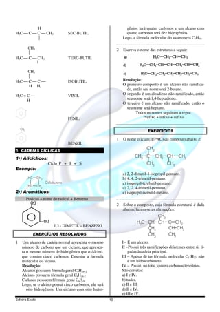 H                                                         gênios terá quatro carbonos e um alcano com
H3C  C  C  CH3                       SEC-BUTIL                   quatro carbonos terá dez hidrogênios.
                                                                 Logo, a fórmula molecular do alcano será C4H10.

     CH3                                                      2   Escreva o nome das estruturas a seguir:
     
H3C  C  CH3                           TERC-BUTIL
                    


     CH3
     
H3C  C  C                            ISOBUTIL                  Resolução:
      H H2                                                        O primeiro composto é um alceno não ramifica-
                                                                    do, então seu nome será 2-buteno.
H2C = C                                VINIL                     O segundo é um alcadieno não ramificado, então
      H                                                             seu nome será 1,4-heptadieno.
                                                                  O terceiro é um alcano não ramificado, então o
                                                                    seu nome será heptano.
                                                                         Todos os nomes seguiram a regra:
                                        FENIL                                 Prefixo + infixo + sufixo

    CH2
                                                                                  EXERCÍCIOS

                                                              1   O nome oficial (IUPAC) do composto abaixo é:
                                        BENZIL
5. CADEIAS CÍCLICAS
                                                                                  CH3

1o) Alicíclicos:                                                              3            2              3
                           Ciclo P + I + S                                        CH3          CH3
Exemplo:
                                                                  a) 2, 2-dimetil-4-isopropil-pentano.
          2
              HC    CH2                                           b) 4, 4, 2-trimetil-pentano.
                          Ciclobutano                             c) isopropil-tercbutil-pentano.
            HC      CH2
          2                                                       d) 2, 2, 4-trimetil-pentano.
2o) Aromáticos:                                                   e) isopropil-isobutil-metano.
          Posição + nome do radical + Benzeno
                                                              2   Sobre o composto, cuja fórmula estrutural é dada
                                                                  abaixo, fazem-se as afirmações:
                                                                                   CH3
                                                                           H3C CH CH C CH2
                               1,3 - DIMETIL – BENZENO
                                                                               CH2     CH CH3
                   EXERCÍCIOS RESOLVIDOS                                       CH3     CH3
1    Um alcano de cadeia normal apresenta o mesmo                 I – É um alceno.
     número de carbono que um ciclano, que apresen-               II –Possui três ramificações diferentes entre si, li-
     ta o mesmo número de hidrogênios que o Alcino,                   gadas à cadeia principal.
     que contém cinco carbonos. Desenhe a fórmula                 III – Apesar de ter fórmula molecular C11H22, não
     molecular do alcano.                                             é um hidrocarboneto.
     Resolução:                                                   IV – Possui, no total, quatro carbonos terciários.
     Alcanos possuem fórmula geral CnH2n+2                        São corretas:
     Alcinos possuem fórmula geral CnH2n-2                        a) I e IV.
     Ciclanos possuem fórmula geral CnH2n                         b) todas.
     Logo, se o alcino possui cinco carbonos, ele terá            c) II e III.
        oito hidrogênios. Um ciclano com oito hidro-              d) II e IV.
                                                                  e) III e IV.
Editora Exato                                            10
 