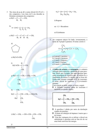 3   Nos itens de a a j, dê o nome oficial (I.U.P.A.C.)                 H3 C   CH   C   C    CH2   CH3
    dos compostos e nos itens de l a n, desenhe as                            CH3 CH3 CH3
    fórmulas estruturais dos compostos:
    a) H3C  C  C  CH3
             H2 H2                                                   l) Propeno


    b)                                                               m) 1,3 - Hexadieno
         H     C   C   C C C CH3
                       H2 H2 H2

                                                                     n) Ciclobuteno
    c) H3C  C  C = C  C  CH3
             H2 H H H2
                                                              4   Ao composto abaixo foi dado, erroneamente, o
                                                                  nome de 4-propil-2-penteno. O nome correto é:
         d)
                                                                               CH3
                                                                           H C CH2 CH             = CH2
                                                                               C3H7

                                                                  a) 4-propil-2-pentino;
         e) H2C=C=CH2
                                                                  b) 2-propil-4-penteno;
                                                                  c) 4-metil-1-hepteno.;
                                                                  d) 3-metil-2-butino;
         f)           H
                                                                  e) 4-metil-1, 2-butadieno.
              H2C=CH  C  CH3
                       
                      CH3                                     5   O índice de octanos, ou octanagem, é o número
                                                                  utilizado para expressar a qualidade de uma gaso-
                                                                  lina. Dizer, por exemplo, que uma gasolina apre-
         g) H2C = C  CH2  CH2  CH3                             senta octanagem 65 significa que, ao utilizá–la, o
                                                                 rendimento do motor é o mesmo que se fosse uti-
                  CH2                                             lizada uma mistura contendo 65% do isooctano.
                                                                 O nome oficial do isooctano é 2,2,4–trimetil–
                  CH3                                             pentano.
                                                                  Com relação ao tema, julgue os itens a seguir.
                                                                  1 A fórmula estrutural plana do isooctano é
         h)    CH3                                                   mostrada no quadro abaixo.
               
         H3C  C  CH  CH2  CH=CH2
                  
             H3C CH2
                   
                   CH3



                                                                  1 A gasolina é obtida por meio da destilação
                                                                     simples do petróleo.
         i) H3C  CH2  CH = CH  CH  CH3
                                                                  2 O ponto de ebulição do heptano é maior que o
                                                                     do octano.
                                                                 3 Uma das vantagens de se utilizar o álcool em
                                CH3
                                                                     substituição à gasolina está no fato de ele ser
                                                                     uma fonte renovável de energia.
         j)
Editora Exato                                            11
 