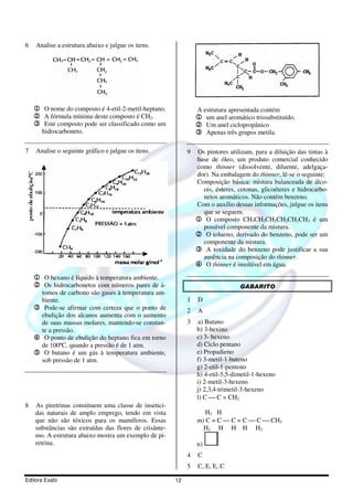 6   Analise a estrutura abaixo e julgue os itens.




    1 O nome do composto é 4-etil-2-metil-heptano.               A estrutura apresentada contém
    2 A fórmula mínima deste composto é CH2.                     1 um anel aromático trissubstituído.
    3 Este composto pode ser classificado como um                2 Um anel ciclopropânico
      hidrocarboneto.                                            3 Apenas três grupos metila.

7   Analise o seguinte gráfico e julgue os itens.            9   Os pintores utilizam, para a diluição das tintas à
                                                                 base de óleo, um produto comercial conhecido
                                                                 como thinner (dissolvente, diluente, adelgaça-
                                                                 dor). Na embalagem do thinner, lê-se o seguinte:
                                                                 Composição básica: mistura balanceada de álco-
                                                                   ois, ésteres, cetonas, glicoéteres e hidrocarbo-
                                                                   netos aromáticos. Não contém benzeno.
                                                                 Com o auxílio dessas informações, julgue os itens
                                                                   que se seguem.
                                                                 1 O composto CH3CH2CH2CH2CH2CH3 é um
                                                                   possível componente da mistura.
                                                                 2 O tolueno, derivado do benzeno, pode ser um
                                                                   componente da mistura.
                                                                 3 A toxidade do benzeno pode justificar a sua
                                                                   ausência na composição do thinner.
                                                                 4 O thinner é insolúvel em água.
    1 O hexano é líquido à temperatura ambiente.
    2 Os hidrocarbonetos com números pares de á-                                 GABARITO
     tomos de carbono são gases à temperatura am-
     biente.                                                 1   D
    3 Pode-se afirmar com certeza que o ponto de             2   A
     ebulição dos alcanos aumenta com o aumento
     de suas massas molares, mantendo-se constan-            3   a) Butano
     te a pressão.                                               b) 3-hexino
    4 O ponto de ebulição do heptano fica em torno               c) 3- hexeno
     de 100ºC, quando a pressão é de 1 atm.                      d) Ciclo pentano
    5 O butano é um gás à temperatura ambiente,                  e) Propadieno
     sob pressão de 1 atm.                                       f) 3-metil-1-buteno
                                                                 g) 2-etil-1-penteno
                                                                 h) 4-etil-5,5-dimetil-1-hexeno
                                                                 i) 2-metil-3-hexeno
                                                                 j) 2,3,4-trimetil-3-hexeno
                                                                 l) C  C = CH2
8   As piretrinas constituem uma classe de insetici-
    das naturais de amplo emprego, tendo em vista                   H3 H
    que não são tóxicos para os mamíferos. Essas                 m) C = C  C = C  C  CH3
    substâncias são extraídas das flores de crisânte-              H2 H H H H2
    mo. A estrutura abaixo mostra um exemplo de pi-
    retrina.                                                     n)
                                                             4   C
                                                             5   C, E, E, C

Editora Exato                                           12
 