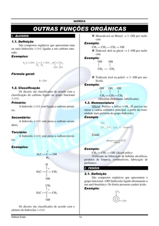 QUÍMICA


                  OUTRAS FUNÇÕES ORGÂNICAS
1. ÁLCOOIS                                                         Monoálcool ou Monol → 1 -OH por molé-
                                                                   cula
1.1. Definição
                                                             Exemplo:
      São compostos orgânicos que apresentam uma
                                                                 CH3  CH2  CH2  OH
ou mais hidroxilas (−OH) ligadas a um carbono satu-
                                                                   Diálcool, diol ou glicol → 2 -OH por molé-
rado.
                                                                   cula
Exemplos:
                                                             Exemplo:
          H3 C   OH, C C OH,                                         OH       OH
                                    2 HC   CH 2
                     H 3 H2                                                  
                                      OH OH
                                                                     CH2  CH2
Fórmula geral:
                                                                      Triálcool, triol ou poliol → 3 –OH por mo-
                       R − OH                                         lécula
                                                             Exemplo:
1.2. Classificação                                                        OH OH OH
       Os álcoois são classificados de acordo com a                                     
classificação do carbono ligado ao grupo funcional                        CH2  CH  CH2
(−OH) .                                                                  Glicerina (hidratante, lubrificante)
Primário:                                                    1.3. Nomenclatura
       A hidroxila (−OH) está ligada a carbono primá-              Oficial: Prefixo + infixo + OL. (É preciso nu-
rio.                                                         merar a cadeia carbônica principal, a partir da extre-
                                                             midade mais próxima do grupo hidroxila).
Secundário:                                                  Exemplo
       A hidroxila (−OH) está presa a carbono secun-
                                                                            OH
dário.
                                                                            CH2
                                                                            1
                                                                                  CH2
                                                                                  2
                                                                                           C H 3 {1 - Propanol}
                                                                                           3


Terciário:
                                                                   Usual:
     A hidroxila (−OH) está presa a carbono terciá-
rio.                                                                              álcool              ICO
                                                                                           radical

Exemplos:
                                                             Exemplo:
                                P
                                                                   CH3  CH2  OH {álcool etílico
                     H3C  C  OH
                                                                   (Utilizado na fabricação de bebidas alcoólicas,
                           H2
                                                             produtos de limpeza, combustíveis, fabricação de
                                                             perfumes).
                          H
                          S                                 2. FENÓIS
                    H3C  C  CH3
                                                             2.1. Definição
                          
                          OH                                       São compostos orgânicos que apresentam o
                                                             grupo funcional −OH (hidroxila) ligado diretamente a
                          CH3                                um anel benzênico. Os fenóis possuem caráter ácido.
                          T                                 Exemplo:
                                                                                               CH 3
                    H3C  C  CH3
                          
                          OH                                                                          OH

     Os álcoois são classificados de acordo com o
número de hidroxilas (−OH) :

Editora Exato                                           14
 