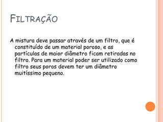 FiltraçãoA mistura deve passar através de um filtro, que é constituído de um material poroso, e as partículas de maior diâmetro ficam retiradas no filtro. Para um material poder ser utilizado como filtro seus poros devem ter um diâmetro muitíssimo pequeno.