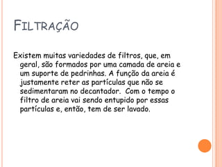 FiltraçãoExistem muitas variedades de filtros, que, em geral, são formados por uma camada de areia e um suporte de pedrinhas. A função da areia é justamente reter as partículas que não se sedimentaram no decantador.  Com o tempo o filtro de areia vai sendo entupido por essas partículas e, então, tem de ser lavado.