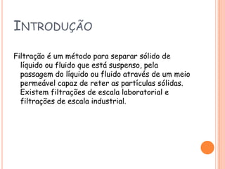 IntroduçãoFiltração é um método para separar sólido de líquido ou fluido que está suspenso, pela passagem do líquido ou fluido através de um meio permeável capaz de reter as partículas sólidas. Existem filtrações de escala laboratorial e filtrações de escala industrial.