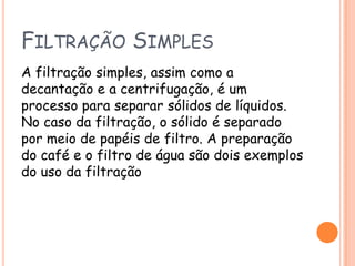 Filtração SimplesA filtração simples, assim como a decantação e a centrifugação, é um processo para separar sólidos de líquidos. No caso da filtração, o sólido é separado por meio de papéis de filtro. A preparação do café e o filtro de água são dois exemplos do uso da filtração