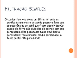 Filtração Simples O coador funciona como um filtro, retendo as partículas maiores e deixando passar a água com as substâncias do café que ficam dissolvidas.Os papéis de filtro são divididos de acordo com sua porosidade. Eles podem ser faixa azul: baixa porosidade; faixa branca: média porosidade; e faixa preta: alta porosidade.