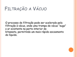 Filtração a Vácuo O processo de filtração pode ser acelerado pela filtração à vácuo, onde uma trompa de vácuo “suga” o ar existente na parte interior do kitassato, permitindo um mais rápido escoamento do líquido.