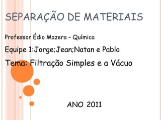 SEPARAÇÃO DE MATERIAIS Professor Édio Mazera– Química  Equipe 1:Jorge;Jean;Natan e Pablo Tema: Filtração Simples e a Vácuo ANO2011 