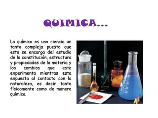 QUIMICA… La química es una ciencia un tanto compleja puesto que esta se encarga del estudio de la constitución, estructura y propiedades de la materia y los cambios que esta experimenta mientras esta expuesta al contacto con la naturaleza, es decir tanto físicamente como de manera química. 