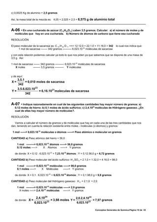 c) 0,0025 Kg de aluminio = 2,5 gramos

Así, la masa total de la mezcla es: 4,05 + 2,025 + 2,5 = 8,575 g de aluminio total



A-06 - En una cucharada de azúcar (C12H22O11) caben 3,5 gramos. Calcular: a) el número de moles y de
   moléculas que hay en una cucharada. b) Número de átomos de carbono que tiene esa cucharada

RESOLUCIÓN

El peso molecular de la sacarosa es: C 12 H 22 O 11 ==> 12.12,0 + 22.1,0 + 11.16,0 = 342   lo cual nos indica que:
      1 mol de sacarosa ------- 342 gramos ---------- 6,023.10 23 moléculas de sacarosa

y con esta relación podemos calcular ya todo lo que nos piden ya que sabemos que se dispone de una masa de
3,5 g. Así:

1 mol de sacarosa ------- 342 gramos ---------- 6,023.10 23 moléculas de sacarosa
   X moles       -------- 3,5 gramos ---------- Y moléculas


y de aquí:
   3,5.1
X=       = 0,010 moles de sacarosa
   342
   3,5.6,023.10 23
Y=                 = 6,16.10 21moleculas de sacarosa
         342


A-07 - Indique razonadamente en cual de las siguientes cantidades hay mayor número de gramos: a)
   0,12 moles de hierro; b) 0,1 moles de ácido sulfúrico; c) 2,4.1024 moléculas de Hidrógeno gaseoso. ¿En
   cual de ellas hay mayor número de moléculas?.

RESOLUCIÓN

   Vamos a calcular el número de gramos y de moléculas que hay en cada una de las tres cantidades que nos
dan, teniendo en cuenta la relación existente entre moles - moléculas (o átomos) y gramos:

 1 mol ------> 6,023.10 23 moléculas o átomos ------> Peso atómico o molecular en gramos

CANTIDAD a) Peso atómico del hierro = 56,0

     1 mol ---------> 6,023.10 23 átomos ------> 56,0 gramos
     0,12 moles ----->     X Átomos ------> Y gramos

   de donde: X = 0,12 . 6,023.10 23 = 7,23.10 22 átomos ; Y = 0,12.56,0 g = 6,72 gramos

CANTIDAD b) Peso molecular del ácido sulfúrico: H 2 SO 4 = 2.1,0 + 1.32,0 + 4.16,0 = 98,0

     1 mol ---------> 6,023.10 23 moléculas ------> 98,0 gramos
     0,1 moles ----->     X Moléculas       ------> Y gramos

   de donde: X = 0,1 . 6,023.10 23 = 6,023.10 22 átomos ; Y = 0,1.98,0 g = 9,8 gramos

CANTIDAD c) Peso molecular del Hidrógeno gaseoso: H 2 = 2.1,0 = 2,0

     1 mol ---------> 6,023.10 23 moléculas ------> 2,0 gramos
       X moles -----> 2,4.10 24 moléculas ------> Y gramos

                     2,4.10 24                         2,0.2,4.10 24
   de donde: X =                 = 3,98 moles Y =                      = 7,97 gramos
                   6,023.10 23                          6,023.10 23

                                                                        Conceptos Generales de Química-Página 10 de 43
 