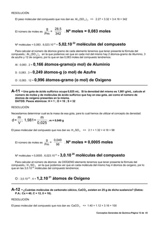 RESOLUCIÓN

   El peso molecular del compuesto que nos dan es: Al 2 (SO 4 ) 3 => 2.27 + 3.32 + 3.4.16 = 342


                             g   28,5
   El número de moles es:      =      ; Nº        moles = 0,083 moles
                            Pm   342

                                                  22
   Nº moléculas = 0,083 . 6,023.10 23 = 5,02.10        moléculas del compuesto
   Para calcular el número de átomos gramo de cada elemento tenemos que tener presente la fórmula del
compuesto,: Al 2 (SO 4 ) 3 en la que podemos ver que en cada mol del mismo hay 2 átomos-gramo de Aluminio, 3
de azufre y 12 de oxígeno, por lo que en las 0,083 moles del compuesto tendremos:

   Al : 0,083 . 2 = 0,166   átomos-gramo(o mol) de Aluminio
   S : 0,083 . 3 = 0,249    átomos-g (o mol) de Azufre
   O : 0,083 . 12 = 0,996   átomos-gramo (o mol) de Oxígeno

A-11 - Una gota de ácido sulfúrico ocupa 0,025 mL.   Si la densidad del mismo es 1,981 g/mL, calcule el
   número de moles y de moléculas de ácido sulfúrico que hay en esa gota, así como el número de
   átomos de oxígeno presentes en la misma.
   DATOS: Pesos atómicos: H = 1 ; O = 16 ; S = 32

RESOLUCIÓN

Necesitamos determinar cual es la masa de esa gota, para lo cual hemos de utilizar el concepto de densidad:
     m            m
d=     ; 1,981=       ; m = 0,049 g
     V          0,025
El peso molecular del compuesto que nos dan es: H 2 SO 4 => 2.1 + 1.32 + 4.16 = 98


                             g   0,049
   El número de moles es:      =       ; Nº       moles = 0,0005 moles
                            Pm     98


                                                  20
   Nº moléculas = 0,0005 . 6,023.10 23 = 3,0.10        moléculas del compuesto
   Para calcular el número de átomos de OXÍGENO elemento tenemos que tener presente la fórmula del
compuesto,: H 2 SO 4 en la que podemos ver que en cada molécula del mismo hay 4 átomos de oxígeno, por lo
que en las 3,0.10 20 moléculas del compuesto tendremos:


                                21
   O : 3,0.10 20 . 4 = 1,2.10        átomos de Oxígeno

A-12 - ¿Cuántas moléculas de carbonato cálcico, CaCO , existen en 25 g de dicha sustancia? (Datos:
                                                             3
   P.A.: Ca = 40, C = 12, 0 = 16).

RESOLUCIÓN

El peso molecular del compuesto que nos dan es: CaCO 3 => 1.40 + 1.12 + 3.16 = 100

                                                                      Conceptos Generales de Química-Página 12 de 43
 