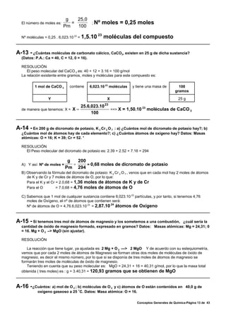 g   25,0
  El número de moles es:      =      ; Nº         moles = 0,25 moles
                           Pm   100
                                                23
  Nº moléculas = 0,25 . 6,023.10 23 = 1,5.10         moléculas del compuesto

A-13 - ¿Cuántas moléculas de carbonato cálcico, CaCO , existen en 25 g de dicha sustancia?
                                                             3
  (Datos: P.A.: Ca = 40, C = 12, 0 = 16).

  RESOLUCIÓN
     El peso molecular del CaCO 3 es: 40 + 12 + 3.16 = 100 g/mol
  La relación existente entre gramos, moles y moléculas para este compuesto es:

         1 mol de CaCO 3      contiene      6,023.10 23 moléculas   y tiene una masa de         100
                                                                                              gramos

                 Y                                    X                                         25 g

                                     25.6,023.10 23
  de manera que tenemos: X = X =
                                                                   23
                                                    ==> X = 1,50.10 moléculas de CaCO 3
                                          100


A-14 - En 200 g de dicromato de potasio, K
                                         2 Cr 2 O 7 : a) ¿Cuántos mol de dicromato de potasio hay?; b)
  ¿Cuántos mol de átomos hay de cada elemento?; c) ¿Cuántos átomos de oxígeno hay? Datos: Masas
  atómicas: O = 16; K = 39; Cr = 52. *

  RESOLUCIÓN
    El Peso molecular del dicromato de potasio es: 2.39 + 2.52 + 7.16 = 294

                             g   200
  A) Y así: Nº de moles =      =     = 0,68 moles de dicromato de potasio
                            Pm 294
  B) Observando la fórmula del dicromato de potasio: K 2 Cr 2 O 7 , venos que en cada mol hay 2 moles de átomos
     de K y de Cr y 7 moles de átomos de O, por lo que:
     Para el K y el Cr = 2.0,68 = 1,36 moles de átomos de K y de Cr
     Para el O         = 7.0,68 = 4,76 moles de átomos de O

  C) Sabemos que 1 mol de cualquier sustancia contiene 6,023.10 23 partículas, y por tanto, si tenemos 4,76
     moles de Oxígeno, el nº de átomos que contienen será:
                                                    24
     Nº de átomos de O = 4,76.6,023.10 23 = 2,87.10 átomos de Oxígeno



A-15 - Si tenemos tres mol de átomos de magnesio y los sometemos a una combustión, ¿cuál sería la
  cantidad de óxido de magnesio formado, expresado en gramos? Datos: Masas atómicas: Mg = 24,31; 0
  = 16. Mg + O 2 –> MgO (sin ajustar).

  RESOLUCIÓN

     La reacción que tiene lugar, ya ajustada es: 2 Mg + O 2 —> 2 MgO Y de acuerdo con su estequiometría,
  vemos que por cada 2 moles de átomos de Magnesio se forman otras dos moles de moléculas de óxido de
  magnesio, es decir el mismo número, por lo que si se disponía de tres moles de átomos de magnesio se
  formarán tres moles de moléculas de óxido de magnesio.
     Teniendo en cuenta que su peso molecular es: MgO = 24,31 + 16 = 40,31 g/mol, por lo que la masa total
  obtenida ( tres moles) es : g = 3.40,31 = 120,93 gramos que se obtienen de MgO



A-16 - ¿Cuántos: a) mol de O 2 ; b) moléculas de O 2 y c) átomos de O están contenidos en 40,0 g de
           oxígeno gaseoso a 25 /C. Datos: Masa atómica: O = 16.

                                                                      Conceptos Generales de Química-Página 13 de 43
 