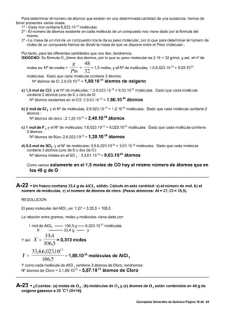 Para determinar el número de átomos que existen en una determinada cantidad de una sustancia, hemos de
tener presentes varias cosas:
   1º - Cada mol contiene 6,023.10 23 moléculas
   2º - El número de átomos existente en cada molécula de un compuesto nos viene dado por la fórmula del
       mismo.
   3º - La masa de un mol de un compuesto nos la da su peso molecular, por lo que para determinar el número de
       moles de un compuesto hemos de dividir la masa de que se dispone entre el Peso molecular.,

   Por tanto, para las diferentes cantidades que nos dan, tendremos:
   OXÍGENO: Su fórmula O 2 (tiene dos átomos, por lo que su peso molecular es 2.16 = 32 g/mol, y así, el nº de
                                  g   48
      moles es: Nº de moles =       =    = 1,5 moles, y el Nº de moléculas; 1,5.6,023.10 23 = 9,03.10 23
                                 Pm 32
      moléculas. Dado que cada molécula contiene 2 átomos:
                                              24
        Nº átomos de O: 2.9,03.10 23 = 1,80.10 átomos de oxígeno

   a) 1,5 mol de CO: y el Nº de moléculas; 1,5.6,023.10 23 = 9,03.10 23 moléculas. Dado que cada molécula
      contiene 2 átomos (uno de C y otro de O:
                                                               24
        Nº átomos existentes en el CO: 2.9,03.10 23 = 1,80.10 átomos

   b) 2 mol de Cl 2 y el Nº de moléculas; 2.6,023.10 23 = 1,2.10 24 moléculas. Dado que cada molécula contiene 2
      átomos :
                                                    24
        Nº átomos de cloro : 2.1,20.10 24 = 2,40.10 átomos

   c) 1 mol de F 2 y el Nº de moléculas; 1.6,023.10 23 = 6,023.10 23 moléculas. Dado que cada molécula contiene
      2 átomos :
                                                     24
        Nº átomos de flúor: 2.6,023.10 23 = 1,20.10 átomos

   d) 0,5 mol de SO2. y el Nº de moléculas; 0,5.6,023.10 23 = 3,01.10 23 moléculas. Dado que cada molécula
      contiene 3 átomos (uno de S y dos de O):
                                                              23
        Nº átomos totales en el SO 2 : 3.3,01.10 23 = 9,03.10 átomos

      Como vemos solamente en el 1,5 moles de CO hay el mismo número de átomos que en
        los 48 g de O


A-22 - Un frasco contiene 33,4 g de AICI 3 sólido. Calcule en esta cantidad: a) el número de mol, b) el
   número de moléculas, c) el número de átomos de cloro. (Pesos atómicos: Al = 27, Cl = 35,5).

   RESOLUCION

   El peso molecular del AlCl 3 es: 1.27 + 3.35,5 = 106,5

   La relación entre gramos, moles y moléculas viene dada por:

       1 mol de AlCl3 ------- 106,5 g ----- 6,023.10 23 moléculas
           X      ----------- 33,4 g ------ y
                   33,4
   Y así:   X =         = 0,313 moles
                  106,5
      33,4.6,02310 23
                .
   Y=                          23
                      = 1,89.10 moléculas de AlCl 3
           106,5
   Y como cada molécula de AlCl 3 contiene 3 átomos de Cloro, tendremos:
                                               23
   Nº átomos de Cloro = 3.1,89.10 23 = 5,67.10 átomos de Cloro



A-23 - ¿Cuántos: (a) moles de O  2 , (b) moléculas de O 2 y (c) átomos de O 2 están contenidos en 40 g de
   oxigeno gaseoso a 25 /C? (O=16).

                                                                      Conceptos Generales de Química-Página 16 de 43
 