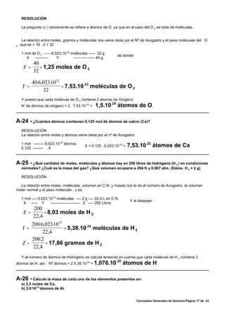 RESOLUCIÓN

     La pregunta (c ) obviamente se refiere a átomos de O, ya que en el caso del O 2 se trata de moléculas .


       La relación entre moles, gramos y moléculas nos viene dada por el Nº de Avogadro y el peso molecular del O
2   , que es = 16 . 2 = 32

     1 mol de O 2 –--- 6,023.10 23 moléculas ----- 32 g
                                                                 de donde:
        X    ----------   Y         ----- ----- ----- 40 g
            40
      X =      = 1,25 moles de O 2
            32

         40.6,02310 23
                 .
      Y=               = 7,53.10
                                 23
                                    moléculas de O 2
              32
     Y puesto que cada molécula de O 2 contiene 2 àtomos de Oxìgeno:
     N’ de àtomos de oxìgeno = 2. 7,53.10 23 =      1,5.10 24 àtomos de O,

A-24 - ¿Cuántos átomos contienen 0,125 mol de átomos de calcio (Ca)?
     RESOLUCIÓN
     La relación entre moles y átomos viene dada por el nº de Avogadro:

     1 mol -------- 6,023.10 23 átomos
     0,125 -------- X
                                             X = 0,125 . 6,023.10 23 =   7,53.10 22 átomos de Ca


A-25 - ¿Qué cantidad de moles, moléculas y átomos hay en 200 litros de hidrógeno (H     ) en condiciones
                                                                                                       2
     normales? ¿Cuál es la masa del gas? ¿Qué volumen ocuparía a 294 K y 0,967 atm. (Datos: H 2 = 2 g)

     RESOLUCIÓN

  La relación entre moles, moléculas, volumen en C.N. y masas nos la da el número de Avogadro, el volumen
molar normal y el peso molecular , y es:

     1 mol ---- 6,023.10 23 moléculas ---- 2 g ---- 22,4 L en C.N.
                                                                          Y al despejar :
      X ----- Y        ----------------------- Z ---- 200 Litros
            200
      X =        = 8,93 moles de H 2
            22,4
         200.6,02310 23
                   .
      Y=                = 5,38.10
                                  24
                                     moléculas de H 2
              22,4
         200.2
      Z=       = 17,86 gramos de H 2
          22,4
     Y el número de átomos de Hidrógeno se calcula teniendo en cuenta que cada molécula de H 2 contiene 2
                                                                25
átomos de H, así: Nº átomos = 2.5,38.10 24 = 1,076.10                átomos de H

A-26 - Calcule la masa de cada uno de los elementos presentes en:
     a) 2,5 moles de Ca.
     b) 2,0.10 23 átomos de Al.


                                                                              Conceptos Generales de Química-Página 17 de 43
 