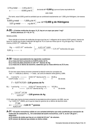 2,70 g metal − − − 2,40 g de O ⎫
                                  ⎬             de donde x = 9,000 g, que es el peso equivalente de
   x − − − − − − − − 8,000 g de O ⎭
                                                             este metal

   Por tanto, esos 9,000 g será la cantidad que se combinará exactamente con 1,008 g de Hidrógeno, de manera
que:
 9,000 g metal − − − 1,008 g de H ⎫
                                  ⎬ y así:              x = 0,400 g de Hidrógeno
    3,57 g metal − − − − x g de H ⎭


A-29 - ¿Cuántas moléculas de agua, H            2   O, hay en un copo que pesa 1 mg?
         (Pesos atómicos: O = 16, H = 1).

RESOLUCIÓN

   Para calcular el número de moléculas de agua que hay en 1 miligramo de la misma (0,001 gramo), hemos de
tener en cuenta que el paso molecular del agua es 18, lo cual nos indica que en 18 g de agua hay 1 mol de la
misma y 6,023.10 23 moléculas. Así:

       18g - - - 6,023.10 23 moleculas       ⎫    6,023.10 23 .0,001
                                             ⎬x =                    = 3,35.1019 moleculas de agua
 0,001 g - - - - - - x                       ⎭           18



A-30 - Calcule razonadamente las siguientes cuestiones:
     a) La masa de hierro presente en 0,0374 moles de Fe.
     b) La masa de plata presente en 2,01.10 22 átomos de Ag.
     c) La masa de un átomo de aluminio, sabiendo que su masa atómica es 27,0 uma.

SOLUCIÓN

     En los tres casos hemos de tener presente la relación entre los conceptos de
     mol —> molécula (o átomo) —> masa , así como la relación entre gramo y UMA.

A)      1 mol de Fe ------------   6,023.10 23 átomos de Fe -----    55,85 g
     0,0374 moles ----------       X                   ------        Y         De donde:

         Y = 0,0374.55,85 = 2,09 gramos de Fe
B) )     1 mol de Ag ------------ 6,023.10 23 átomos de Ag -----     107,90 g
           X        ---------- 2,01.10 22 átomos de Ag ------          Y      De donde:

            2,0110 22 .107,90
                .
         Y=                   = 3,60 gramos de Ag
               6,02310 23
                     .

C) En este caso hemos de tener presente la equivalencia entre el gramo y la UMA, que es:
   1 g = 6,023.10 23 UMAS, por lo que la masa en gramos de un átomo de aluminio será:
              27,00
     m=                   = 4,48.10
                                      - 23
                                             gramos
            6,02310 23
                 .

A-31 - El azufre monoclínico sólido es una variedad alotrópica que está constituida por asociación de
     moléculas de octaazufre, S 8 . Si la densidad del azufre monoclínico, a 20 /C, es de 1,95 g/cm 3 ,
     determine:
     a) El número de moles que hay en un cristal de 0,5 mm 3 de volumen.
     b) El número de átomos que existen en dicho cristal.

                                                                          Conceptos Generales de Química-Página 19 de 43
 