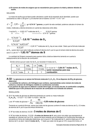 c) El número de moles de oxígeno que se necesitarían para quemar el cristal y obtener dióxido de
      azufre.

SOLUCIÓN

   La masa de azufre que se tiene puede calcularse a partir de la expresión de la densidad, puesto que
conocemos su valor (1,95 g/cm 3) y el volumen de la muestra: 0,5 mm 3 = 5.10 - 4 cm 3

     m             g
d=     ; 1,95 =             ; g = 9,74.10 - 4 gramos y a partir de esta cantidad, podemos calcular el número de
     V          510 − 4
                 .
moles, moléculas y átomos teniendo en cuenta las relaciones entre ellos:

   1 mol de S 8 --- 6,023.10 23 moléculas de S 8 --         8.32,07 gramos
      X    --------    Y             ------------------ 9,74.10 - 4 gramos

    9,74.10 − 4 .1
X =                = 3,8.10
                            -6
                               moles de S 8
      8.32,07
   9,74.10 − 4 .6,02310 23
                     .
Y=                                 = 2,29.10 18 moléculas de S 8 hay en ese cristal. Dado que la fórmula molecular
         8.32,07
es S 8 , quiere decir que cada molécula contiene 8 átomos de S, por lo que el número total de átomos de azufre
                                  19
será: 8. 2,29.10 18 = 1,83.10          átomos de S
   La cantidad de Oxígeno necesaria para quemar dicho cristal se determina teniendo en cuenta la
estequiometría de la reacción de combustión:

     Donde vemos que por cada mol de S 8 se necesitan 8 moles de O 2

             S8 +            8.O 2      —>     8.SO 2
                                                                                        -5
                                                           X = 8.3,8.10 - 6 = 3,04.10
                                                                                 moles de O 2
             1 mol         8 moles             8 moles
                                                           serán necesarias para esa
        3,8.10 - 6 moles       X                   Y       combustión


A-32 - La glucosa es un azúcar de fórmula molecular C   6 H 12 O 6 . Si se disponen de 90 g de glucosa,
  determine:
 a. La cantidad de carbono y de hidrógeno que contiene, expresándolas como número de moles de
  carbono y volumen de hidrógeno medido en condiciones normales.
 b.Los gramos de agua que se obtienen cuando tiene lugar, en exceso de aire, la combustión completa,
  sabiendo que el otro producto de la reacción de combustión es el dióxido de carbono.

   RESOLUCIÓN

A) El nº de moles de glucosa se determina teniendo en cuenta su masa molecular:
   C 6 H 12 O 6 : 6.12,01 + 12.1.008 + 6.16,00 = 180,156
                                    g   90
   y así: Nº moles de glucosa =       =       = 0,50 moles de glucosa
                                   Pm 180,156
   Teniendo en cuenta la fórmula, vemos que cada mol de glucosa contiene 6 moles de átomos de C y 12 moles
   de átomos de H, por lo que de ambos tendremos:

   C: Nº de moles de átomos: 6.0,50 = 3      moles de átomos de C
   H: Nº de moles de átomos: 12.0,50 = 6 moles de átomos de H, pero como nos piden que expresemos el
   resultado en volumen de H en C.N., hemos de tener presente que el Hidrógeno en Condiciones Normales se
   encuentra en forma de moléculas biatómicas, por lo que el nº de moléculas de H 2 será la mitad que el nº de
   átomos de H, es decir: habrá 3 moles de H 2 Y dado que cada mol de gas en C.N. ocupa 22,4 Litros, el

                                                                         Conceptos Generales de Química-Página 20 de 43
 
