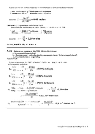 Puesto que nos dan el nº de moléculas, no necesitamos ni la fórmula ni su Peso molecular

      1 mol ---------> 6,023.10 23 moléculas ------> ?? gramos
      X moles ------> 1,2.10 22 Moléculas ------> Y gramos

                    1,2.10 22
  de donde:    X =            = 0,02 moles
                   6,02310 23
                         .
CANTIDAD c) 3,7 gramos de hidróxido de calcio
    Peso molecular del Hidróxido de calcio: Ca(OH) 2 = 1.40 + 2.16 + 2.1 = 74

      1 mol ---------> 6,023.10 23 moléculas ------> 74,0 gramos
        X moles -----> Y moléculas ----------------> 3,7 gramos

                      3,7
  de donde:     X =       = 0,05 moles
                      74
Por tanto, EN MOLES:        C >B= A


A-36 - Se tiene una muestra de SULFATO DE CALCIO. Calcular
     a) Su composición centesimal
     b) ¿Cuantos moles y moléculas de dicho compuesto hay en 13,6 gramos del mismo?
     c) ¿Cuantos átomos de oxígeno hay
RESOLUCIÓN

  El peso molecular del SULFATO DE CALCIO: CaSO 4 es:            40 + 32 + 4.16 = 136
 a) Composición centesimal:
        136 − − − 40⎫      .
                         40100
  Ca:               ⎬x =                 = 29,41% de Calcio
        100 − − − x ⎭     136
       136 − − − 32⎫    32.100
  S:               ⎬x =                 = 23,53% de Azufre
       100 − − − x ⎭     136
       136 − − − 64⎫    64.100
  O:               ⎬x =                 = 47,06% de Oxígeno
       100 − − − x ⎭     136
       136g − − − 1mol − − − 6,023.10 23 moleculas ⎫             113,6
                                                                  .
 B)                                                ⎬     x=            = 0,10 moles
       13,6g − − − x moles − − y moleculas         ⎭              136
                       13,6.6,02310 23
                                 .
                    y=                          22
                                       =6,023.10 moléculas
                             136
    1moleculaCaSO4 − − − 4atomosdeO⎫    4.6,02310 22
                                               .
 C)                                ⎬x =                      23
                                                     = 2,4.10 átomos de O
            6,02310 − − − x
                 . 22
                                   ⎭         1




                                                                        Conceptos Generales de Química-Página 22 de 43
 