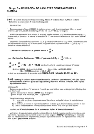 Grupo B - APLICACIÓN DE LAS LEYES GENERALES DE LA
QUÍMICA


B-01 - El análisis de una mezcla de monóxido y dióxido de carbono dio un 33,28% de carbono.
  Determinar la composición de esta mezcla de gases.

    RESOLUCIÓN:

    Dado que nos dan el dato del 33,28% de carbono, vamos a partir de una muestra de 100 g., en la cual
 tendremos, por tanto, 33,28% de carbono y el resto: 100 - 33,28 = 66,72 g es oxígeno.

    Puesto que la masa total de la muestra es de 100 g, también sumarán 100 g las cantidades de CO y de CO 2 ,
 de este modo, si llamamos “a gramos ” a la cantidad de CO que tenemos, la cantidad de CO 2 será = (100 - a)
 gramos.

    La cantidad total de carbono que tenemos (33,28 g) estará repartida entre el CO y el CO 2 , teniendo en cuenta
 que en un mol de CO (28 g) hay un átomo-gramo (12 g) de Carbono y que en un mol de CO 2 (44 g) hay 12
 gramos de carbono, tendremos:

                                                            12
     Cantidad de Carbono en “a” gramos de CO =                 .a
                                                            28

                                                                            12
 y así:   Cantidad de Carbono en “100 - a” gramos de CO 2 =                    . (100 − a )
                                                                            44

  12      12
     .a +    . (100 − a ) = 33,28               donde, al resolver la ecuación para calcular “a” nos da:
  28      44
       12.44.a + 1200.28 -12.28.a = 33,28.28.44         528.a - 336.a = 41000,96 - 33600 ;
                  192.a = 7400,96 ; de donde a = 38,55 g CO
 es decir que la composición de la muestra será: 38,55% de CO y el resto: 61,45% de CO 2



 B-02 - 2,5431 g de un óxido de hierro se tratan con ác. Clorhídrico y se obtienen 5,1665 g del cloruro
    correspondiente. Sabiendo que el peso equivalente y el atómico del cloro coinciden, hallar el peso
    equivalente del hierro

 RESOLUCIÓN
    Suponemos que se tienen “x” gramos de Fe, por lo que en el óxido el resto será oxígeno en el óxido y cloro
 en el cloruro. Así:
    - gramos de oxígeno en el óxido: ( 2,5431 - x ) g de oxígeno
    - gramos de cloro en el cloruro: ( 5,1665 - x ) g de cloro.

    Teniendo en cuenta, además, que
       A)   en el óxido en número de equivalentes de Hierro ha de ser igual al número de equivalentes de
            oxígeno
      B) en el cloruro, el número de equivalentes de hierro ha de ser igual al número de equivalentes de cloro
      C) Tanto la cantidad de hierro como su valencia son las mismas en el óxido que en el cloruro

    resultará que: Nº equivalentes de O = Nº equivalentes de Fe = Nº de equivalentes de Cl

    y el número de equivalentes de cada elemento se obtiene al dividir la masa de ese elemento entre su peso
 equivalente, y que este peso equivalente se conoce para el oxígeno ( 8,0000 g/equivalente) y en el caso del
 cloro nos indica el enunciado del problema que el peso equivalente coincide con el peso atómico, será, para
 éste: 35,4527 g/equivalente, de donde:




                                                                       Conceptos Generales de Química-Página 23 de 43
 