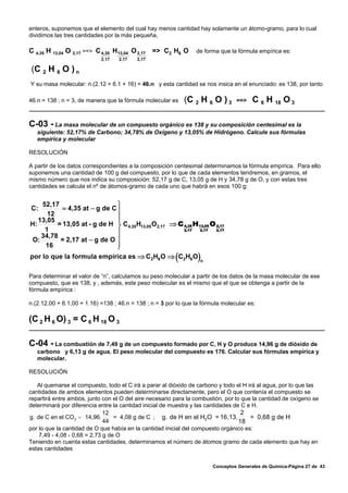 enteros, suponemos que el elemento del cual hay menos cantidad hay solamente un átomo-gramo, para lo cual
dividimos las tres cantidades por la más pequeña,

C 4,35 H 13,04 O 2,17 ==> C 4,35 H 13,04 O 2,17 => C2 H6 O       de forma que la fórmula empírica es:
                            2,17   2,17   2,17

(C 2 H 6 O ) n
Y su masa molecular: n.(2.12 + 6.1 + 16) = 46.n y esta cantidad se nos insica en el enunciado: es 138, por tanto

46.n = 138 ; n = 3, de manera que la fórmula molecular es    (C 2 H 6 O ) 3        ==>    C 6 H 18 O 3

C-03 - La masa molecular de un compuesto orgánico es 138 y su composición centesimal es la
   siguiente: 52,17% de Carbono; 34,78% de Oxígeno y 13,05% de Hidrógeno. Calcule sus fórmulas
   empírica y molecular

RESOLUCIÓN

A partir de los datos correspondientes a la composición centesimal determinamos la fórmula empírica. Para ello
suponemos una cantidad de 100 g del compuesto, por lo que de cada elementos tendremos, en gramos, el
mismo número que nos indica su composición: 52,17 g de C, 13,05 g de H y 34,78 g de O, y con estas tres
cantidades se calcula el nº de átomos-gramo de cada uno que habrá en esos 100 g:


    52,17                     ⎫
C:         = 4,35 at − g de C ⎪
      12
   13,05                      ⎪
                              ⎪
H:       = 13,05 at - g de H ⎬ C4,35H13,05 O 2,17 ⇒ C 4,35 H13,05 O 2,17
     1                        ⎪                       2,17   2,17   2,17
    34,78
 O:       = 2,17 at − g de O ⎪
     16                       ⎪
                              ⎭
por lo que la formula empirica es ⇒ C2H6 O ⇒ C2H6 O      (        )   n


Para determinar el valor de “n”, calculamos su peso molecular a partir de los datos de la masa molecular de ese
compuesto, que es 138, y , además, este peso molecular es el mismo que el que se obtenga a partir de la
fórmula empírica :

n.(2.12,00 + 6.1,00 + 1.16) =138 ; 46.n = 138 ; n = 3 por lo que la fórmula molecular es:

(C 2 H 6 O) 3 = C 6 H 18 O 3

C-04 - La combustión de 7,49 g de un compuesto formado por C, H y O produce 14,96 g de dióxido de
   carbono y 6,13 g de agua. El peso molecular del compuesto es 176. Calcular sus fórmulas empírica y
   molecular.

RESOLUCIÓN

   Al quemarse el compuesto, todo el C irá a parar al dióxido de carbono y todo el H irá al agua, por lo que las
cantidades de ambos elementos pueden determinarse directamente, pero el O que contenía el compuesto se
repartirá entre ambos, junto con el O del aire necesario para la combustión, por lo que la cantidad de oxígeno se
determinará por diferencia entre la cantidad inicial de muestra y las cantidades de C e H.
                              12                                                    2
g. de C en el CO 2 = 14,96.       = 4,08 g de C ; g. de H en el H2 O = 16,13.          = 0,68 g de H
                              44                                                   18
por lo que la cantidad de O que había en la cantidad inicial del compuesto orgánico es:
    7,49 - 4,08 - 0,68 = 2,73 g de O
Teniendo en cuenta estas cantidades, determinamos el número de átomos gramo de cada elemento que hay en
estas cantidades


                                                                          Conceptos Generales de Química-Página 27 de 43
 