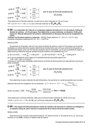 4,08              ⎫       0,34    ⎫
 g de C:       = 0,34       ⎪    C:      = 2⎪
           12                       0,17
         0,68               ⎪
                            ⎪       0,68    ⎪
                                            ⎪        por lo que la formula empirica es:
 g de H:       = 0,68       ⎬    H:      = 4⎬
           1                ⎪       0,17    ⎪                        ( C2 H 4O )x
                                    0,17
                                         = 1⎪
         2,729              ⎪    O:
g de O:         = 0,17      ⎪       0,17    ⎪
                                            ⎭
          16                ⎭
Para determinar su fórmula molecular, se sabe que su peso molecular es 176, por lo que:
176 = x.(2.12 + 4.1 + 1.16) ; x = 4 y así, la fórmula molecular es: C 8 H 16 O 4



C-05 - La combustión de 7,49 g de un compuesto orgánico formado por C, H y O produce 14,96 g de
  dióxido de carbono y 6,13 g de agua. Para determinar su peso molecular, se disuelven 19,04 g del
  mismo en 150 g de tetracloruro de carbono, obteniéndose un descenso del punto de congelación de
  3,62ºC.
Calcular sus fórmulas empírica y molecular. DATOS: Pesos atómicos: C = 12,0 ; H = 1,0; O = 16,0 .
Constante crioscópica molal para el C Cl 4 : Kc = - 5,02 ºC/m

RESOLUCIÓN

   Al quemarse el compuesto, todo el C irá a parar al dióxido de carbono y todo el H irá al agua, por lo que las
cantidades de ambos elementos pueden determinarse directamente, pero el O que contenía el compuesto se
repartirá entre ambos, junto con el O del aire necesario para la combustión, por lo que la cantidad de oxígeno se
determinará por diferencia entre la cantidad inicial de muestra y las cantidades de C e H.
                              12                                                   2
g. de C en el CO 2 = 14,96.       = 4,08 g de C ; g. de H en el H2 O = 16,13.         = 0,68 g de H
                              44                                                  18
por lo que la cantidad de O que había en la cantidad inicial del compuesto orgánico es:
    7,49 - 4,08 - 0,68 = 2,73 g de O
Teniendo en cuenta estas cantidades, determinamos el número de átomos gramo de cada elemento que hay en
estas cantidades
          4,08              ⎫       0,34    ⎫
 g de C:       = 0,34       ⎪    C:      = 2⎪
           12                       0,17
         0,68               ⎪
                            ⎪       0,68    ⎪
                                            ⎪        por lo que la formula empirica es:
 g de H:       = 0,68       ⎬    H:      = 4⎬
           1                ⎪       0,17    ⎪                        ( C2 H 4O )x
                                    0,17
                                         = 1⎪
         2,729              ⎪    O:
g de O:         = 0,17      ⎪       0,17    ⎪
                                            ⎭
          16                ⎭
   Para determinar el peso molecular de este hidrocarburo, hay que tener en cuenta la expresión que nos da el
                                                                                          g SOLUTO
descenso del punto de congelación de una disolución: / T = - K.m ==>    Δ T = − k.
                                                                                      PmSOLUITO . Kg DVTE

                                     19,04         5,02.19,04
donde, al sustituir: 3,62 = 5,02.           ; Pm =            ==> Pm = 176,02
                                    Pm.0,15        3,62.0,150

Para determinar su fórmula molecular, dado que se conoce el peso molecular es 176,02, por lo que:
176,02 = x.(2.12 + 4.1 + 1.16) ; x = 4 y así, la fórmula molecular es: C 8 H 16 O 4



C-06 - Una mezcla de 0.99 g formada por óxidos de cobre(I) y (II) reacciona en caliente con hidrógeno y
   se obtienen 0,85 g de cobre. Calcula la composición de la mezcla inicial de ambos óxidos.

RESOLUCIÓN

   Suponemos que la muestra inicial está formada por “x” gramos de CuO, e “y” gramos de Cu 2 O , por lo que
tenemos: x + y = 0,99 , al hacer un balance total de materia.

                                                                       Conceptos Generales de Química-Página 28 de 43
 